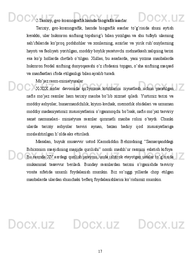 2.Tarixiy, geo-kosmografik hamda biografik asarlar. 
Tarixiy,   geo-kosmografik,   hamda   biografik   asarlar   to’g’risida   shuni   aytish
kerakki,   ular   hukmron   sinfning   topshirig’i   bilan   yozilgan   va   shu   tufayli   ularning
sah’ifalarida   ko’proq   podshohlar   va   xonlarning,   amirlar   va   yirik   ruh’oniylarning
hayoti va faoliyati yoritilgan, moddiy boylik yaratuvchi mehnatkash xalqning tarixi
esa   ko’p   hollarda   chetlab   o’tilgan.   Xullas,   bu   asarlarda,   yani   yozma   manbalarda
hukmron feodal sinfning dunyoqarashi o’z ifodasini topgan, o’sha sinfning maqsad
va manfaatlari ifoda etilganligi bilan ajralib turadi. 
Mo’jaz rasm-miniatyuralar 
X-XIX   asrlar   davomida   qo’lyozma   kitoblarini   ziynatlash   uchun   yaratilgan
nafis   mo’jaz   rasmlar   ham   tarixiy   manba   bo’lib   xizmat   qiladi.   Yurtimiz   tarixi   va
moddiy ashyolar, hunarmandchilik, kiyim-kechak, memorlik obidalari va umuman
moddiy madaniyatimiz xususiyatlarini o’rganmoqchi bo’lsak, nafis mo’jaz tasviriy
sanat   namunalari-   miniatyura   rasmlar   qimmatli   manba   rolini   o’taydi.   Chunki
ularda   tarixiy   ashyolar   tasviri   aynan,   bazan   badiiy   ijod   xususiyatlariga
moslashtirilgan h’olda aks ettiriladi. 
Masalan,   buyuk   musavvir   ustod   Kamoliddin   Behzodning   “Samarqanddagi
Bibixonim masjidining masjida qurilishi” nomli mashh’ur rasmini eslatish kifoya.
Bu rasmda XV asrdagi qurilish jarayoni, unda ishtirok etayotgan ustalar to’g’risida
mukammal   tasavvur   beriladi.   Bunday   rasmlardan   tarixni   o’rganishda   tasviriy
vosita   sifatida   unumli   foydalanish   mumkin.   Biz   so’nggi   yillarda   chop   etilgan
manbalarda ulardan shunchaki befarq foydalanishlarini ko’rishimiz mumkin. 
17