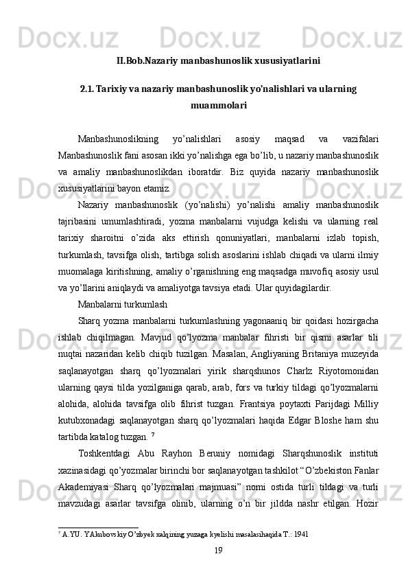 II.Bob.Nazariy manbashunoslik xususiyatlarini
2.1. Tarixiy va nazariy manbashunoslik yo’nalishlari va ularning
muammolari
Manbashunoslikning   yo’nalishlari   asosiy   maqsad   va   vazifalari
Manbashunoslik fani asosan ikki yo’nalishga ega bo’lib, u nazariy manbashunoslik
va   amaliy   manbashunoslikdan   iboratdir.   Biz   quyida   nazariy   manbashunoslik
xususiyatlarini bayon etamiz. 
Nazariy   manbashunoslik   (yo’nalishi)   yo’nalishi   amaliy   manbashunoslik
tajribasini   umumlashtiradi,   yozma   manbalarni   vujudga   kelishi   va   ularning   real
tarixiy   sharoitni   o’zida   aks   ettirish   qonuniyatlari,   manbalarni   izlab   topish,
turkumlash, tavsifga olish, tartibga solish asoslarini  ishlab chiqadi va ularni ilmiy
muomalaga kiritishning, amaliy o’rganishning eng maqsadga muvofiq asosiy usul
va yo’llarini aniqlaydi va amaliyotga tavsiya etadi. Ular quyidagilardir. 
Manbalarni turkumlash 
Sharq   yozma   manbalarni   turkumlashning   yagonaaniq   bir   qoidasi   hozirgacha
ishlab   chiqilmagan.   Mavjud   qo’lyozma   manbalar   fihristi   bir   qismi   asarlar   tili
nuqtai  nazaridan kelib chiqib tuzilgan. Masalan,  Angliyaning Britaniya  muzeyida
saqlanayotgan   sharq   qo’lyozmalari   yirik   sharqshunos   Charlz   Riyotomonidan
ularning qaysi  tilda yozilganiga qarab, arab, fors  va turkiy tildagi  qo’lyozmalarni
alohida,   alohida   tavsifga   olib   fihrist   tuzgan.   Frantsiya   poytaxti   Parijdagi   Milliy
kutubxonadagi   saqlanayotgan   sharq   qo’lyozmalari   haqida   Edgar   Bloshe   ham   shu
tartibda katalog tuzgan.  7
Toshkentdagi   Abu   Rayhon   Beruniy   nomidagi   Sharqshunoslik   instituti
xazinasidagi qo’yozmalar birinchi bor saqlanayotgan tashkilot “O’zbekiston Fanlar
Akademiyasi   Sharq   qo’lyozmalari   majmuasi”   nomi   ostida   turli   tildagi   va   turli
mavzudagi   asarlar   tavsifga   olinib,   ularning   o’n   bir   jildda   nashr   etilgan.   Hozir
7
  A.YU. YAkubovskiy O’zbyek xalqining yuzaga kyelishi masalasihaqida T.: 1941
19 