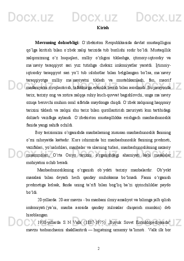 Kirish
Mavzuning   dolzarbligi:   O`zbekiston   Respublikasida   davlat   mustaqilligini
qo’lga   kiritish   bilan   o`zbek   xalqi   tarixida   tub   burilishi   sodir   bo’ldi.   Mustaqillik
xalqimizning   o’z   huquqlari,   milliy   o’zligini   tiklashga,   ijtimoiy-iqtisodiy   va
ma`naviy   taraqqiyot   sari   yuz   tutishga   cheksiz   imkoniyatlar   yaratdi.   Ijtimoiy-
iqtisodiy   taraqqiyot   sari   yo’l   tub   islohotlar   bilan   belgilangan   bo’lsa,   ma`naviy
taraqqiyotga   milliy   ma`naviyatni   tiklash   va   mustahkamlash,   fan,   maorif
madaniyatni rivojlantirish, tafakkurga erkinlik berish bilan asoslandi. Bu jarayonda
tarix, tarixiy ong va xotira xalqqa ruhiy kuch-quvvat bagishlovchi, unga ma`naviy
ozuqa beruvchi muhim omil sifatida maydonga chiqdi. O`zbek xalqining haqqoniy
tarixini   tiklash   va   xalqni   shu   tarix   bilan   qurollantirish   zaruriyati   kun   tartibidagi
dolzarb   vazifaga   aylandi.   O`zbekiston   mustaqillikka   erishgach   manbashunoslik
fanida yangi sahifa ochildi.
Boy tariximizni o’rganishda manbalarning xususan  manbashunoslik fanining
o’rni   nihoyatda   kattadir.   Kurs   ishimizda   biz   manbashunoslik   fanining   predmeti,
vazifalari, yo’nalishlari, manbalar va ularning turlari, manbashunoslikning nazariy
muammolari,   O‘rta   Osiyo   tarixini   o‘rganishdagi   ahamiyati   kabi   masalalar
mohiyatini ochib beradi. 
Manbashunoslikning   o rganish   ob`yekti   tarixiy   manbalardir.   Ob’yektʻ
masalasi   bilan   deyarli   hech   qanday   muhokama   bo lmadi.   Fanni   o rganish	
ʻ ʻ
predmetiga   kelsak,   fanda   uning   ta rifi   bilan   bog liq   ba zi   qiyinchiliklar   paydo	
ʼ ʻ ʼ
bo ldi.	
ʻ
20-yillarda. 20-asr mavzu   - bu manbani ilmiy amaliyot va bilimga jalb qilish
imkoniyati   (ya ni,   manba   asosida   qanday   xulosalar   chiqarish   mumkin)   deb	
ʼ
hisoblangan.
1930-yillarda   S.   N.   Valk   (1887-1975)   „Buyuk   Sovet   Entsiklopediyasida“
mavzu   tushunchasini   shakllantirdi   —   hujjatning   umumiy   ta limoti	
ʼ   .   Valk   ilk   bor
2