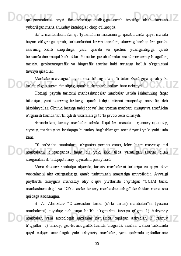 qo’lyozmalarni   qaysi   fan   sohasiga   oidligiga   qarab   tavsifga   olish   boshlab
yuborilgan mana shunday kataloglar chop etilmoqda. 
Ba`zi manbashunoslar  qo’lyozmalarni mazmuniga qarab,asarda qaysi  masala
bayon   etilganiga   qarab,   turkumlashni   lozim   topsalar,   ularning   boshqa   bir   guruhi
asarning   kelib   chiqishiga,   yani   qaerda   va   qachon   yozilganligiga   qarab
turkumlashni maqul ko’radilar. Yana bir guruh olimlar esa ularnirasmiy h’ujjatlar,
tarixiy,   geokosmografik   va   biografik   asarlar   kabi   turlarga   bo’lib   o’rganishni
tavsiya qiladilar. 
Manbalarni avtograf – yani muallifning o’z qo’li bilan ekanligiga qarab yoki
ko’chirilgan nusxa ekanligigi qarab turkumlash hollari ham uchraydi. 
Hozirgi   paytda   tarixchi   manbashunoslar   manbalar   ustida   ishlashning   faqat
bittasiga,   yani   ularning   turlariga   qarab   tadqiq   etishni   maqsadga   muvofiq   deb
hisoblaydilar. Chunki boshqa tadqiqot yo’llari yozma manbani chuqur va atroflicha
o’rganish hamda tah’lil qilish vazifalariga to’la javob bera olmaydi. 
Birinchidan,   tarixiy   manbalar   ichida   faqat   bir   masala   –   ijtimoiy-iqtisodiy,
siyosiy, madaniy va boshqaga butunlay bag’ishlangan asar deyarli yo’q yoki juda
kam. 
Til   bo’yicha   manbalarni   o’rganish   yomon   emas,   lekin   biror   mavzuga   oid
manbalarni   o’rganganda,   faqat   bir   yoki   ikki   tilda   yaratilgan   asarlar   bilan
chegaralanish tadqiqot ilmiy qiymatini pasaytiradi. 
Mana   shularni   inobatga   olganda,   tarixiy   manbalarni   turlariga   va   qaysi   davr
voqealarini   aks   ettirganligiga   qarab   turkumlash   maqsadga   muvofiqdir.   Avvalgi
paytlarda   talaygina   markaziy   oliy   o’quv   yurtlarida   o’qitilgan   “CCJM   tarixi
manbashunosligi”   va   “O’rta   asrlar   tarixiy   manbashunosligi”   darsliklari   mana   shu
qoidaga asoslangan. 
B.   A.   Ahmedov   “O’zbekiston   tarixi   (o’rta   asrlar)   manbalari”ni   (yozma
manbalarni)   quyidagi   uch   turga   bo’lib   o’rganishni   tavsiya   qilgan:   1)   Ashyoviy
manbalar,   yani   arxeologik   qazishlar   natijasida   topilgan   ashyolar;   2)   rasmiy
h’ujjatlar;   3)   tarixiy,   geo-kosmografik   hamda   biografik   asarlar.   Ushbu   turkumda
qayd   etilgan   arxeologik   yoki   ashyoviy   manbalar,   yani   qadimda   ajdodlarimiz
20 