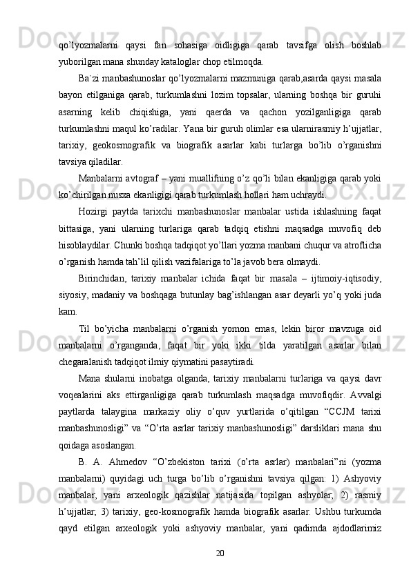 qo’lyozmalarni   qaysi   fan   sohasiga   oidligiga   qarab   tavsifga   olish   boshlab
yuborilgan mana shunday kataloglar chop etilmoqda. 
Ba`zi manbashunoslar  qo’lyozmalarni mazmuniga qarab,asarda qaysi  masala
bayon   etilganiga   qarab,   turkumlashni   lozim   topsalar,   ularning   boshqa   bir   guruhi
asarning   kelib   chiqishiga,   yani   qaerda   va   qachon   yozilganligiga   qarab
turkumlashni maqul ko’radilar. Yana bir guruh olimlar esa ularnirasmiy h’ujjatlar,
tarixiy,   geokosmografik   va   biografik   asarlar   kabi   turlarga   bo’lib   o’rganishni
tavsiya qiladilar. 
Manbalarni avtograf – yani muallifning o’z qo’li bilan ekanligiga qarab yoki
ko’chirilgan nusxa ekanligigi qarab turkumlash hollari ham uchraydi. 
Hozirgi   paytda   tarixchi   manbashunoslar   manbalar   ustida   ishlashning   faqat
bittasiga,   yani   ularning   turlariga   qarab   tadqiq   etishni   maqsadga   muvofiq   deb
hisoblaydilar. Chunki boshqa tadqiqot yo’llari yozma manbani chuqur va atroflicha
o’rganish hamda tah’lil qilish vazifalariga to’la javob bera olmaydi. 
Birinchidan,   tarixiy   manbalar   ichida   faqat   bir   masala   –   ijtimoiy-iqtisodiy,
siyosiy, madaniy va boshqaga butunlay bag’ishlangan asar deyarli yo’q yoki juda
kam. 
Til   bo’yicha   manbalarni   o’rganish   yomon   emas,   lekin   biror   mavzuga   oid
manbalarni   o’rganganda,   faqat   bir   yoki   ikki   tilda   yaratilgan   asarlar   bilan
chegaralanish tadqiqot ilmiy qiymatini pasaytiradi. 
Mana   shularni   inobatga   olganda,   tarixiy   manbalarni   turlariga   va   qaysi   davr
voqealarini   aks   ettirganligiga   qarab   turkumlash   maqsadga   muvofiqdir.   Avvalgi
paytlarda   talaygina   markaziy   oliy   o’quv   yurtlarida   o’qitilgan   “CCJM   tarixi
manbashunosligi”   va   “O’rta   asrlar   tarixiy   manbashunosligi”   darsliklari   mana   shu
qoidaga asoslangan. 
B.   A.   Ahmedov   “O’zbekiston   tarixi   (o’rta   asrlar)   manbalari”ni   (yozma
manbalarni)   quyidagi   uch   turga   bo’lib   o’rganishni   tavsiya   qilgan:   1)   Ashyoviy
manbalar,   yani   arxeologik   qazishlar   natijasida   topilgan   ashyolar;   2)   rasmiy
h’ujjatlar;   3)   tarixiy,   geo-kosmografik   hamda   biografik   asarlar.   Ushbu   turkumda
qayd   etilgan   arxeologik   yoki   ashyoviy   manbalar,   yani   qadimda   ajdodlarimiz
20