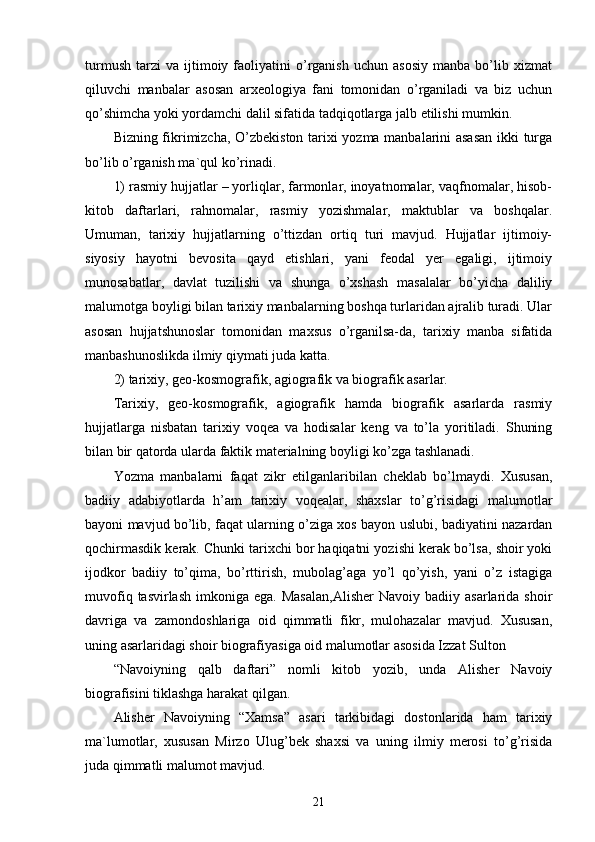 turmush   tarzi   va   ijtimoiy  faoliyatini   o’rganish   uchun   asosiy   manba  bo’lib  xizmat
qiluvchi   manbalar   asosan   arxeologiya   fani   tomonidan   o’rganiladi   va   biz   uchun
qo’shimcha yoki yordamchi dalil sifatida tadqiqotlarga jalb etilishi mumkin. 
Bizning fikrimizcha, O’zbekiston tarixi yozma manbalarini asasan  ikki turga
bo’lib o’rganish ma`qul ko’rinadi. 
1) rasmiy hujjatlar – yorliqlar, farmonlar, inoyatnomalar, vaqfnomalar, hisob-
kitob   daftarlari,   rahnomalar,   rasmiy   yozishmalar,   maktublar   va   boshqalar.
Umuman,   tarixiy   hujjatlarning   o’ttizdan   ortiq   turi   mavjud.   Hujjatlar   ijtimoiy-
siyosiy   hayotni   bevosita   qayd   etishlari,   yani   feodal   yer   egaligi,   ijtimoiy
munosabatlar,   davlat   tuzilishi   va   shunga   o’xshash   masalalar   bo’yicha   daliliy
malumotga boyligi bilan tarixiy manbalarning boshqa turlaridan ajralib turadi. Ular
asosan   hujjatshunoslar   tomonidan   maxsus   o’rganilsa-da,   tarixiy   manba   sifatida
manbashunoslikda ilmiy qiymati juda katta. 
2) tarixiy, geo-kosmografik, agiografik va biografik asarlar. 
Tarixiy,   geo-kosmografik,   agiografik   hamda   biografik   asarlarda   rasmiy
hujjatlarga   nisbatan   tarixiy   voqea   va   hodisalar   keng   va   to’la   yoritiladi.   Shuning
bilan bir qatorda ularda faktik materialning boyligi ko’zga tashlanadi. 
Yozma   manbalarni   faqat   zikr   etilganlaribilan   cheklab   bo’lmaydi.   Xususan,
badiiy   adabiyotlarda   h’am   tarixiy   voqealar,   shaxslar   to’g’risidagi   malumotlar
bayoni mavjud bo’lib, faqat ularning o’ziga xos bayon uslubi, badiyatini nazardan
qochirmasdik kerak. Chunki tarixchi bor haqiqatni yozishi kerak bo’lsa, shoir yoki
ijodkor   badiiy   to’qima,   bo’rttirish,   mubolag’aga   yo’l   qo’yish,   yani   o’z   istagiga
muvofiq  tasvirlash   imkoniga  ega.  Masalan,Alisher   Navoiy  badiiy  asarlarida  shoir
davriga   va   zamondoshlariga   oid   qimmatli   fikr,   mulohazalar   mavjud.   Xususan,
uning asarlaridagi shoir biografiyasiga oid malumotlar asosida Izzat Sulton 
“Navoiyning   qalb   daftari”   nomli   kitob   yozib,   unda   Alisher   Navoiy
biografisini tiklashga harakat qilgan. 
Alisher   Navoiyning   “Xamsa”   asari   tarkibidagi   dostonlarida   ham   tarixiy
ma`lumotlar,   xususan   Mirzo   Ulug’bek   shaxsi   va   uning   ilmiy   merosi   to’g’risida
juda qimmatli malumot mavjud. 
21