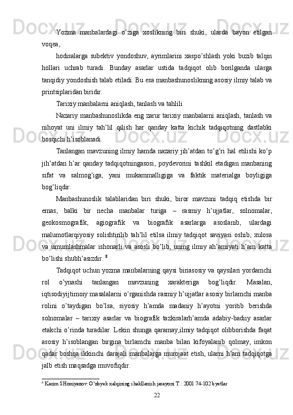 Yozma   manbalardagi   o’ziga   xoslikning   biri   shuki,   ularda   bayon   etilgan
voqea, 
hodisalarga   subektiv   yondoshuv,   ayrimlarini   xaspo’shlash   yoki   buzib   talqin
hollari   uchrab   turadi.   Bunday   asarlar   ustida   tadqiqot   olib   borilganda   ularga
tanqidiy yondoshish talab etiladi. Bu esa manbashunoslikning asosiy ilmiy talab va
printsiplaridan biridir. 
Tarixiy manbalarni aniqlash, tanlash va tahlili 
Nazariy manbashunoslikda  eng zarur  tarixiy manbalarni  aniqlash,  tanlash va
nihoyat   uni   ilmiy   tah’lil   qilish   har   qanday   katta   kichik   tadqiqotning   dastlabki
bosqichi h’isoblanadi. 
Tanlangan mavzuning ilmiy hamda nazariy jih’atdan to’g’ri  hal  etilishi  ko’p
jih’atdan   h’ar   qanday   tadqiqotningasosi,   poydevorini   tashkil   etadigan   manbaning
sifat   va   salmog’iga,   yani   mukammalligiga   va   faktik   materialga   boyligiga
bog’liqdir. 
Manbashunoslik   talablaridan   biri   shuki,   biror   mavzuni   tadqiq   etishda   bir
emas,   balki   bir   necha   manbalar   turiga   –   rasmiy   h’ujjatlar,   solnomalar,
geokosmografik,   agiografik   va   biografik   asarlarga   asoslanib,   ulardagi
malumotlarqiyosiy   solishtirilib   tah’lil   etilsa   ilmiy   tadqiqot   saviyasi   oshib,   xulosa
va   umumlashmalar   ishonarli   va   asosli   bo’lib,   uning   ilmiy   ah’amiyati   h’am   katta
bo’lishi shubh’asizdir.  8
Tadqiqot uchun yozma manbalarning qaysi biriasosiy va qaysilari yordamchi
rol   o’ynashi   tanlangan   mavzuning   xarakteriga   bog’liqdir.   Masalan,
iqtisodiyijtimoiy masalalarni o’rganishda rasmiy h’ujjatlar asosiy birlamchi manba
rolini   o’taydigan   bo’lsa,   siyosiy   h’amda   madaniy   h’ayotni   yoritib   berishda
solnomalar   –   tarixiy   asarlar   va   biografik   tazkiralarh’amda   adabiy-badiiy   asarlar
etakchi  o’rinda turadilar. Lekin shunga qaramay,ilmiy tadqiqot  olibborishda faqat
asosiy   h’isoblangan   birgina   birlamchi   manba   bilan   kifoyalanib   qolmay,   imkon
qadar boshqa ikkinchi  darajali  manbalarga murojaat etish, ularni h’am tadqiqotga
jalb etish maqsadga muvofiqdir. 
8
  Karim SHoniyazov. O’zbyek xalqining shakllanish jarayoni T.: 2001 74-102 byetlar
22 