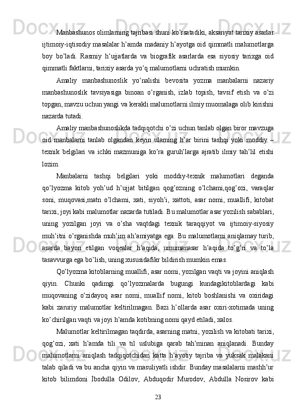 Manbashunos olimlarning tajribasi shuni ko’rsatadiki, aksariyat tarixiy asarlar
ijtimoiy-iqtisodiy masalalar h’amda madaniy h’ayotga oid qimmatli malumotlarga
boy   bo’ladi.   Rasmiy   h’ujjatlarda   va   biografik   asarlarda   esa   siyosiy   tarixga   oid
qimmatli faktlarni, tarixiy asarda yo’q malumotlarni uchratish mumkin. 
Amaliy   manbashunoslik   yo’nalishi   bevosita   yozma   manbalarni   nazariy
manbashunoslik   tavsiyasiga   binoan   o’rganish,   izlab   topish,   tavsif   etish   va   o’zi
topgan, mavzu uchun yangi va kerakli malumotlarni ilmiy muomalaga olib kirishni
nazarda tutadi. 
Amaliy manbashunoslikda tadqiqotchi o’zi uchun tanlab olgan biror mavzuga
oid   manbalarni   tanlab   olgandan   keyin   ularning   h’ar   birini   tashqi   yoki   moddiy   –
texnik   belgilari   va   ichki   mazmuniga   ko’ra   guruh’larga   ajratib   ilmiy   tah’lil   etishi
lozim. 
Manbalarni   tashqi   belgilari   yoki   moddiy-texnik   malumotlari   deganda
qo’lyozma   kitob   yoh’ud   h’ujjat   bitilgan   qog’ozning   o’lchami,qog’ozi,   varaqlar
soni,   muqovasi,matn   o’lchami,   xati,   siyoh’i,   xattoti,   asar   nomi,   muallifi,   kitobat
tarixi, joyi kabi malumotlar nazarda tutiladi. Bu malumotlar asar yozilish sabablari,
uning   yozilgan   joyi   va   o’sha   vaqtdagi   texnik   taraqqiyot   va   ijtimoiy-siyosiy
muh’itni o’rganishda muh’im ah’amiyatga ega. Bu malumotlarni aniqlamay turib,
asarda   bayon   etilgan   voqealar   h’aqida,   umumanasar   h’aqida   to’g’ri   va   to’la
tasavvurga ega bo’lish, uning xususidafikr bildirish mumkin emas. 
Qo’lyozma kitoblarning muallifi, asar nomi, yozilgan vaqti va joyini aniqlash
qiyin.   Chunki   qadimgi   qo’lyozmalarda   bugungi   kundagikitoblardagi   kabi
muqovaning   o’zidayoq   asar   nomi,   muallif   nomi,   kitob   boshlanishi   va   oxiridagi
kabi   zaruriy   malumotlar   keltirilmagan.   Bazi   h’ollarda   asar   oxiri-xotimada   uning
ko’chirilgan vaqti va joyi h’amda kotibning nomi qayd etiladi, xalos. 
Malumotlar keltirilmagan taqdirda, asarning matni, yozilish va kitobati tarixi,
qog’ozi,   xati   h’amda   tili   va   til   uslubiga   qarab   tah’minan   aniqlanadi.   Bunday
malumotlarni   aniqlash   tadqiqotchidan   katta   h’ayotiy   tajriba   va   yuksak   malakani
talab qiladi va bu ancha qiyin va masuliyatli ishdir. Bunday masalalarni mashh’ur
kitob   bilimdoni   İbodulla   Odilov,   Abduqodir   Murodov,   Abdulla   Nosirov   kabi
23 