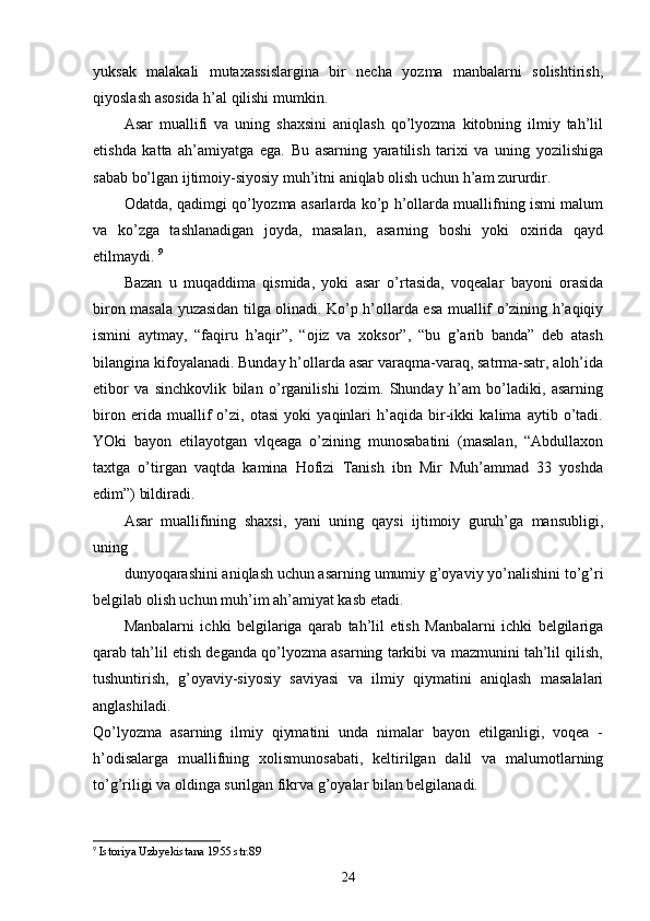 yuksak   malakali   mutaxassislargina   bir   necha   yozma   manbalarni   solishtirish,
qiyoslash asosida h’al qilishi mumkin. 
Asar   muallifi   va   uning   shaxsini   aniqlash   qo’lyozma   kitobning   ilmiy   tah’lil
etishda   katta   ah’amiyatga   ega.   Bu   asarning   yaratilish   tarixi   va   uning   yozilishiga
sabab bo’lgan ijtimoiy-siyosiy muh’itni aniqlab olish uchun h’am zururdir. 
Odatda, qadimgi qo’lyozma asarlarda ko’p h’ollarda muallifning ismi malum
va   ko’zga   tashlanadigan   joyda,   masalan,   asarning   boshi   yoki   oxirida   qayd
etilmaydi.  9
Bazan   u   muqaddima   qismida,   yoki   asar   o’rtasida,   voqealar   bayoni   orasida
biron masala yuzasidan tilga olinadi. Ko’p h’ollarda esa muallif o’zining h’aqiqiy
ismini   aytmay,   “faqiru   h’aqir”,   “ojiz   va   xoksor”,   “bu   g’arib   banda”   deb   atash
bilangina kifoyalanadi. Bunday h’ollarda asar varaqma-varaq, satrma-satr, aloh’ida
etibor   va   sinchkovlik   bilan   o’rganilishi   lozim.   Shunday   h’am   bo’ladiki,   asarning
biron   erida   muallif   o’zi,   otasi   yoki   yaqinlari   h’aqida   bir-ikki   kalima   aytib   o’tadi.
YOki   bayon   etilayotgan   vlqeaga   o’zining   munosabatini   (masalan,   “Abdullaxon
taxtga   o’tirgan   vaqtda   kamina   Hofizi   Tanish   ibn   Mir   Muh’ammad   33   yoshda
edim”) bildiradi. 
Asar   muallifining   shaxsi,   yani   uning   qaysi   ijtimoiy   guruh’ga   mansubligi,
uning 
dunyoqarashini aniqlash uchun asarning umumiy g’oyaviy yo’nalishini to’g’ri
belgilab olish uchun muh’im ah’amiyat kasb etadi. 
Manbalarni   ichki   belgilariga   qarab   tah’lil   etish   Manbalarni   ichki   belgilariga
qarab tah’lil etish deganda qo’lyozma asarning tarkibi va mazmunini tah’lil qilish,
tushuntirish,   g’oyaviy-siyosiy   saviyasi   va   ilmiy   qiymatini   aniqlash   masalalari
anglashiladi.  
Qo’lyozma   asarning   ilmiy   qiymatini   unda   nimalar   bayon   etilganligi,   voqea   -
h’odisalarga   muallifning   xolismunosabati,   keltirilgan   dalil   va   malumotlarning
to’g’riligi va oldinga surilgan fikrva g’oyalar bilan belgilanadi. 
9
  Istoriya Uzbyekistana 1955 str.89
24