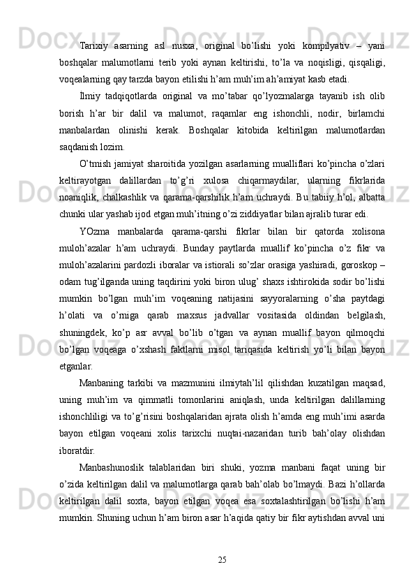 Tarixiy   asarning   asl   nusxa,   original   bo’lishi   yoki   kompilyativ   –   yani
boshqalar   malumotlarni   terib   yoki   aynan   keltirishi,   to’la   va   noqisligi,   qisqaligi,
voqealarning qay tarzda bayon etilishi h’am muh’im ah’amiyat kasb etadi. 
İlmiy   tadqiqotlarda   original   va   mo’tabar   qo’lyozmalarga   tayanib   ish   olib
borish   h’ar   bir   dalil   va   malumot,   raqamlar   eng   ishonchli,   nodir,   birlamchi
manbalardan   olinishi   kerak.   Boshqalar   kitobida   keltirilgan   malumotlardan
saqdanish lozim. 
O’tmish jamiyat  sharoitida yozilgan asarlarning mualliflari ko’pincha o’zlari
keltirayotgan   dalillardan   to’g’ri   xulosa   chiqarmaydilar,   ularning   fikrlarida
noaniqlik,   chalkashlik   va   qarama-qarshilik   h’am   uchraydi.   Bu   tabiiy   h’ol,   albatta
chunki ular yashab ijod etgan muh’itning o’zi ziddiyatlar bilan ajralib turar edi. 
YOzma   manbalarda   qarama-qarshi   fikrlar   bilan   bir   qatorda   xolisona
muloh’azalar   h’am   uchraydi.   Bunday   paytlarda   muallif   ko’pincha   o’z   fikr   va
muloh’azalarini pardozli iboralar va istiorali so’zlar orasiga yashiradi, goroskop –
odam tug’ilganda uning taqdirini yoki biron ulug’ shaxs ishtirokida sodir bo’lishi
mumkin   bo’lgan   muh’im   voqeaning   natijasini   sayyoralarning   o’sha   paytdagi
h’olati   va   o’rniga   qarab   maxsus   jadvallar   vositasida   oldindan   belgilash,
shuningdek,   ko’p   asr   avval   bo’lib   o’tgan   va   aynan   muallif   bayon   qilmoqchi
bo’lgan   voqeaga   o’xshash   faktlarni   misol   tariqasida   keltirish   yo’li   bilan   bayon
etganlar. 
Manbaning   tarkibi   va   mazmunini   ilmiytah’lil   qilishdan   kuzatilgan   maqsad,
uning   muh’im   va   qimmatli   tomonlarini   aniqlash,   unda   keltirilgan   dalillarning
ishonchliligi   va   to’g’risini   boshqalaridan  ajrata   olish   h’amda   eng   muh’imi   asarda
bayon   etilgan   voqeani   xolis   tarixchi   nuqtai-nazaridan   turib   bah’olay   olishdan
iboratdir. 
Manbashunoslik   talablaridan   biri   shuki,   yozma   manbani   faqat   uning   bir
o’zida keltirilgan dalil va malumotlarga qarab bah’olab bo’lmaydi. Bazi h’ollarda
keltirilgan   dalil   soxta,   bayon   etilgan   voqea   esa   soxtalashtirilgan   bo’lishi   h’am
mumkin. Shuning uchun h’am biron asar h’aqida qatiy bir fikr aytishdan avval uni
25