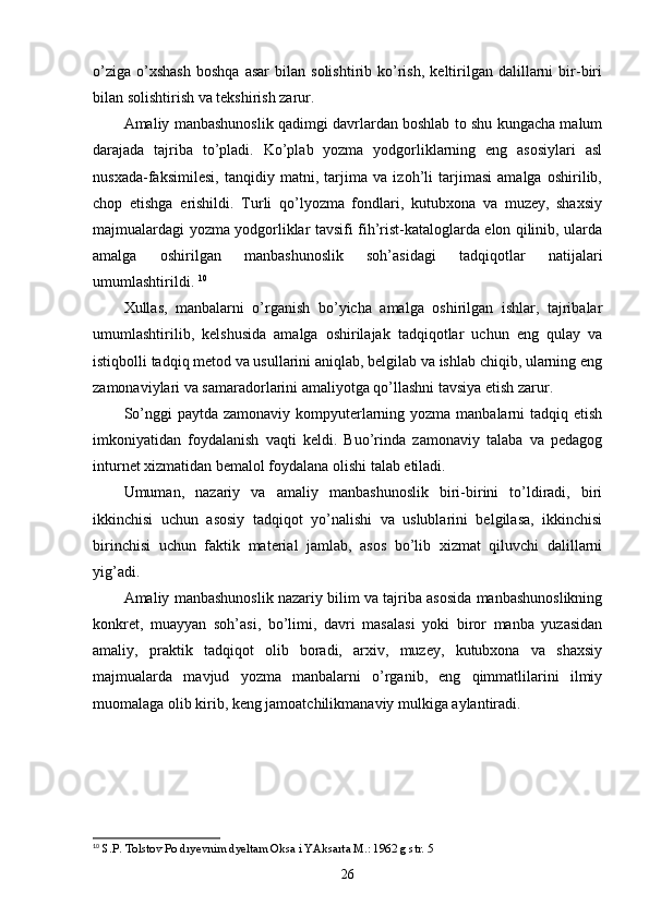 o’ziga   o’xshash   boshqa   asar   bilan   solishtirib   ko’rish,   keltirilgan   dalillarni   bir-biri
bilan solishtirish va tekshirish zarur. 
Amaliy manbashunoslik qadimgi davrlardan boshlab to shu kungacha malum
darajada   tajriba   to’pladi.   Ko’plab   yozma   yodgorliklarning   eng   asosiylari   asl
nusxada-faksimilesi,   tanqidiy   matni,   tarjima   va   izoh’li   tarjimasi   amalga   oshirilib,
chop   etishga   erishildi.   Turli   qo’lyozma   fondlari,   kutubxona   va   muzey,   shaxsiy
majmualardagi yozma yodgorliklar tavsifi fih’rist-kataloglarda elon qilinib, ularda
amalga   oshirilgan   manbashunoslik   soh’asidagi   tadqiqotlar   natijalari
umumlashtirildi.  10
Xullas,   manbalarni   o’rganish   bo’yicha   amalga   oshirilgan   ishlar,   tajribalar
umumlashtirilib,   kelshusida   amalga   oshirilajak   tadqiqotlar   uchun   eng   qulay   va
istiqbolli tadqiq metod va usullarini aniqlab, belgilab va ishlab chiqib, ularning eng
zamonaviylari va samaradorlarini amaliyotga qo’llashni tavsiya etish zarur. 
So’nggi  paytda zamonaviy kompyuterlarning yozma manbalarni  tadqiq etish
imkoniyatidan   foydalanish   vaqti   keldi.   Buo’rinda   zamonaviy   talaba   va   pedagog
inturnet xizmatidan bemalol foydalana olishi talab etiladi. 
Umuman,   nazariy   va   amaliy   manbashunoslik   biri-birini   to’ldiradi,   biri
ikkinchisi   uchun   asosiy   tadqiqot   yo’nalishi   va   uslublarini   belgilasa,   ikkinchisi
birinchisi   uchun   faktik   material   jamlab,   asos   bo’lib   xizmat   qiluvchi   dalillarni
yig’adi. 
Amaliy manbashunoslik nazariy bilim va tajriba asosida manbashunoslikning
konkret,   muayyan   soh’asi,   bo’limi,   davri   masalasi   yoki   biror   manba   yuzasidan
amaliy,   praktik   tadqiqot   olib   boradi,   arxiv,   muzey,   kutubxona   va   shaxsiy
majmualarda   mavjud   yozma   manbalarni   o’rganib,   eng   qimmatlilarini   ilmiy
muomalaga olib kirib, keng jamoatchilikmanaviy mulkiga aylantiradi. 
10
  S.P. Tolstov Po dryevnim dyeltam Oksa i YAksarta M.: 1962 g str. 5
26 