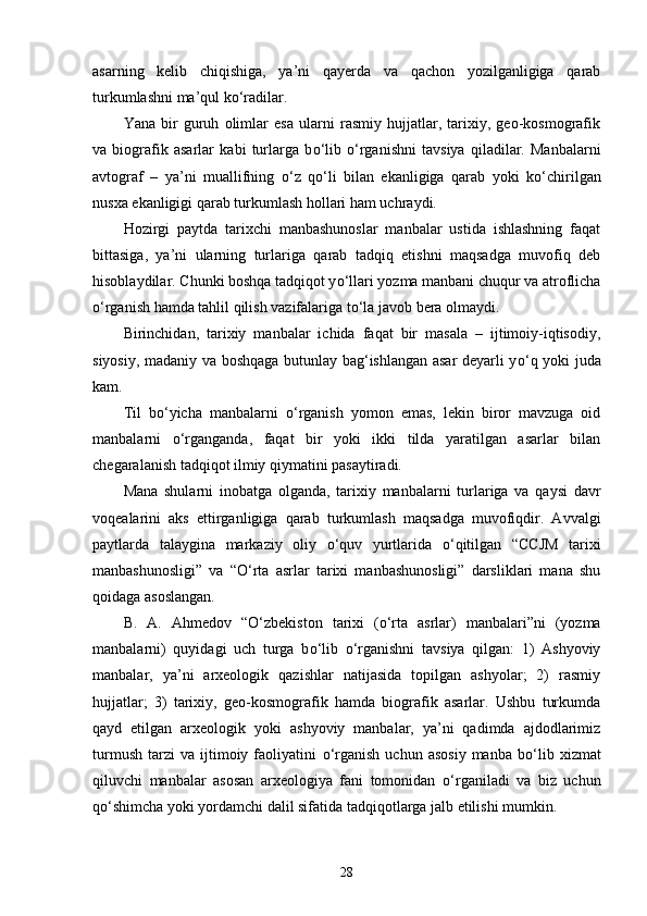 asarning   kelib   chiqishiga,   ya’ni   qayerda   va   qachon   yozilganligiga   qarab
turkumlashni ma’qul k о ‘radilar. 
Yana   bir   guruh   olimlar   esa   ularni   rasmiy   hujjatlar,   tarixiy,   geo-kosmografik
va   biografik   asarlar   kabi   turlarga   b о ‘lib   о ‘rganishni   tavsiya   qiladilar.   Manbalarni
avtograf   –   ya’ni   muallifning   о ‘z   q о ‘li   bilan   ekanligiga   qarab   yoki   k о ‘chirilgan
nusxa ekanligigi qarab turkumlash hollari ham uchraydi. 
Hozirgi   paytda   tarixchi   manbashunoslar   manbalar   ustida   ishlashning   faqat
bittasiga,   ya’ni   ularning   turlariga   qarab   tadqiq   etishni   maqsadga   muvofiq   deb
hisoblaydilar. Chunki boshqa tadqiqot y о ‘llari yozma manbani chuqur va atroflicha
о ‘rganish hamda tahlil qilish vazifalariga t о ‘la javob bera olmaydi. 
Birinchidan,   tarixiy   manbalar   ichida   faqat   bir   masala   –   ijtimoiy-iqtisodiy,
siyosiy, madaniy va boshqaga butunlay bag‘ishlangan asar deyarli y о ‘q yoki juda
kam. 
Til   b о ‘yicha   manbalarni   о ‘rganish   yomon   emas,   lekin   biror   mavzuga   oid
manbalarni   о ‘rganganda,   faqat   bir   yoki   ikki   tilda   yaratilgan   asarlar   bilan
chegaralanish tadqiqot ilmiy qiymatini pasaytiradi. 
Mana   shularni   inobatga   olganda,   tarixiy   manbalarni   turlariga   va   qaysi   davr
voqealarini   aks   ettirganligiga   qarab   turkumlash   maqsadga   muvofiqdir.   Avvalgi
paytlarda   talaygina   markaziy   oliy   о ‘quv   yurtlarida   о ‘qitilgan   “CCJM   tarixi
manbashunosligi”   va   “ О ‘rta   asrlar   tarixi   manbashunosligi”   darsliklari   mana   shu
qoidaga asoslangan. 
B.   A.   Ahmedov   “ О ‘zbekiston   tarixi   ( о ‘rta   asrlar)   manbalari”ni   (yozma
manbalarni)   quyidagi   uch   turga   b о ‘lib   о ‘rganishni   tavsiya   qilgan:   1)   Ashyoviy
manbalar,   ya’ni   arxeologik   qazishlar   natijasida   topilgan   ashyolar;   2)   rasmiy
hujjatlar;   3)   tarixiy,   geo-kosmografik   hamda   biografik   asarlar.   Ushbu   turkumda
qayd   etilgan   arxeologik   yoki   ashyoviy   manbalar,   ya’ni   qadimda   ajdodlarimiz
turmush   tarzi   va   ijtimoiy  faoliyatini   о ‘rganish   uchun   asosiy   manba   b о ‘lib   xizmat
qiluvchi   manbalar   asosan   arxeologiya   fani   tomonidan   о ‘rganiladi   va   biz   uchun
q о ‘shimcha yoki yordamchi dalil sifatida tadqiqotlarga jalb etilishi mumkin. 
28 