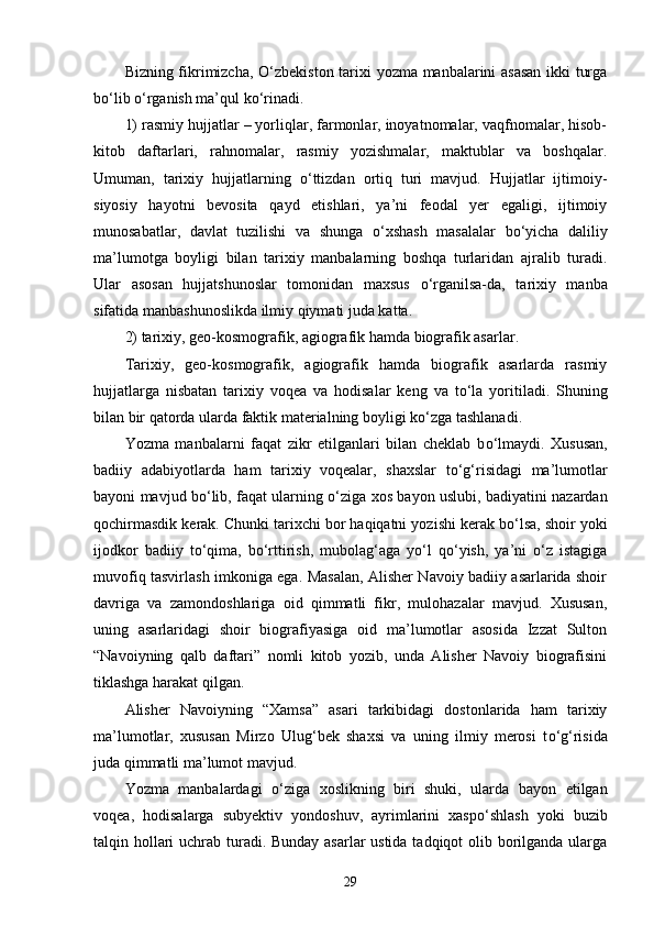 Bizning fikrimizcha,   О ‘zbekiston tarixi yozma manbalarini asasan ikki turga
b о ‘lib  о ‘rganish ma’qul k о ‘rinadi. 
1) rasmiy hujjatlar – yorliqlar, farmonlar, inoyatnomalar, vaqfnomalar, hisob-
kitob   daftarlari,   rahnomalar,   rasmiy   yozishmalar,   maktublar   va   boshqalar.
Umuman,   tarixiy   hujjatlarning   о ‘ttizdan   ortiq   turi   mavjud.   Hujjatlar   ijtimoiy-
siyosiy   hayotni   bevosita   qayd   etishlari,   ya’ni   feodal   yer   egaligi,   ijtimoiy
munosabatlar,   davlat   tuzilishi   va   shunga   о ‘xshash   masalalar   b о ‘yicha   daliliy
ma’lumotga   boyligi   bilan   tarixiy   manbalarning   boshqa   turlaridan   ajralib   turadi.
Ular   asosan   hujjatshunoslar   tomonidan   maxsus   о ‘rganilsa-da,   tarixiy   manba
sifatida manbashunoslikda ilmiy qiymati juda katta. 
2) tarixiy, geo-kosmografik, agiografik hamda biografik asarlar. 
Tarixiy,   geo-kosmografik,   agiografik   hamda   biografik   asarlarda   rasmiy
hujjatlarga   nisbatan   tarixiy   voqea   va   hodisalar   keng   va   t о ‘la   yoritiladi.   Shuning
bilan bir qatorda ularda faktik materialning boyligi k о ‘zga tashlanadi. 
Yozma   manbalarni   faqat   zikr   etilganlari   bilan   cheklab   b о ‘lmaydi.   Xususan,
badiiy   adabiyotlarda   ham   tarixiy   voqealar,   shaxslar   t о ‘g‘risidagi   ma’lumotlar
bayoni mavjud b о ‘lib, faqat ularning   о ‘ziga xos bayon uslubi, badiyatini nazardan
qochirmasdik kerak. Chunki tarixchi bor haqiqatni yozishi kerak b о ‘lsa, shoir yoki
ijodkor   badiiy   t о ‘qima,   b о ‘rttirish,   mubolag‘aga   y о ‘l   q о ‘yish,   ya’ni   о ‘z   istagiga
muvofiq tasvirlash imkoniga ega. Masalan, Alisher Navoiy badiiy asarlarida shoir
davriga   va   zamondoshlariga   oid   qimmatli   fikr,   mulohazalar   mavjud.   Xususan,
uning   asarlaridagi   shoir   biografiyasiga   oid   ma’lumotlar   asosida   Izzat   Sulton
“Navoiyning   qalb   daftari”   nomli   kitob   yozib,   unda   Alisher   Navoiy   biografisini
tiklashga harakat qilgan. 
Alisher   Navoiyning   “Xamsa”   asari   tarkibidagi   dostonlarida   ham   tarixiy
ma’lumotlar,   xususan   Mirzo   Ulug‘bek   shaxsi   va   uning   ilmiy   merosi   t о ‘g‘risida
juda qimmatli ma’lumot mavjud. 
Yozma   manbalardagi   о ‘ziga   xoslikning   biri   shuki,   ularda   bayon   etilgan
voqea,   hodisalarga   subyektiv   yondoshuv,   ayrimlarini   xasp о ‘shlash   yoki   buzib
talqin hollari  uchrab turadi. Bunday asarlar  ustida tadqiqot olib borilganda ularga
29 