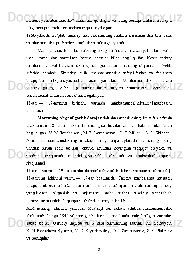 „umumiy manbashunoslik“ atamasini qo‘llagan va uning boshqa fanlardan farqini
o‘rganish predmeti tushunchasi orqali qayd etgan.
1960-yillarda   ko‘plab   nazariy   munozaralarning   muhim   masalalaridan   biri   yana
manbashunoslik predmetini aniqlash masalasiga aylandi.
Manbashunoslik   —   bu   so zning   keng   ma nosidʻ ʼ a   madaniyat   bilan,   ya ni	ʼ
inson   tomonidan   yaratilgan   barcha   narsalar   bilan   bog liq   fan.   Keyin   tarixiy	
ʻ
manba   madaniyat   hodisasi,   demak,   turli   gumanitar   fanlarning   o rganish   ob’yekti	
ʻ
sifatida   qaraladi.   Shunday   qilib,   manbashunoslik   tufayli   fanlar   va   fanlararo
tadqiqotlar   integratsiyasi   uchun   asos   yaratiladi.   Manbashunoslik   fanlararo
xususiyatga   ega,   ya ni   u   gumanitar   fanlar   bo yicha   mutaxassis   tayyorlashda	
ʼ ʻ
fundamental fanlardan biri o rnini egallaydi.	
ʻ
18-asr   —   19-asrning   birinchi   yarmida   manbashunoslik.[ tahrir   |   manbasini
tahrirlash ]
Mavzuning   o ’ rganilganlik   darajasi : Manbashunoslikning   ilmiy   fan   sifatida
shakllanishi   18- asrning   ikkinchi   choragida   boshlangan .   va   kabi   nomlar   bilan
bog ʻ langan .   V.   N.   Tatishchev   ,   M.   B.   Lomonosov   ,   G.   F.   Miller   ,   A.   L.   Shlozer   .
Ammo   manbashunoslikning   mustaqil   ilmiy   fanga   aylanishi   19-asrning   oxirgi
uchdan   birida   sodir   bo ladi,   chunki   shundan   keyingina   tadqiqot   ob yekti   va	
ʻ ʼ
predmeti   aniqlanadi,   metodologiya   ishlab   chiqiladi   va   kontseptual   apparat
rivojlanadi.
18-asr 2-yarmi   — 19-asr boshlarida manbashunoslik.[ tahrir   |   manbasini tahrirlash ]
18-asrning   ikkinchi   yarmi   —   19-asr   boshlarida.   Tarixiy   manbalarga   mustaqil
tadqiqot   ob’ekti   sifatida   qarash   an anasi   asos   solingan.   Bu   olimlarning   tarixiy	
ʼ
yangiliklarni   o‘rganish   va   hujjatlarni   nashr   etishda   tanqidiy   yondashish
tamoyillarini ishlab chiqishga intilishida namoyon bo‘ldi.
XIX   asrning   ikkinchi   yarmida.   Mustaqil   fan   sohasi   sifatida   manbashunoslik
shakllandi,   bunga   1840-yillarning   o rtalarida   tarix   fanida   sodir   bo lgan   voqealar
ʻ ʻ
sabab   bo ldi.   Uslubiy   inqilob   va   S   kabi   olimlarning   asarlari.   M.   Solovyov,	
ʻ
K.   N.   Bezuzheva-Ryumin,   V.   O.   Klyuchevskiy,   D.   I.   Samokvasov,   S.   F.   Platonov
va boshqalar.
3 