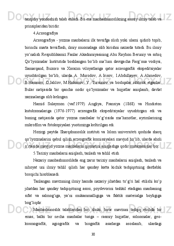 tanqidiy yondoshish talab etiladi. Bu esa manbashunoslikning asosiy ilmiy talab va
prinsiplaridan biridir. 
4.Arxeografiya 
Arxeografiya - yozma manbalarni ilk tavsifga olish yoki ularni qidirib topib,
birinchi   marta   tavsiflash,   ilmiy  muomalaga   olib  kirishni   nazarda   tutadi.   Bu   ilmiy
y о ‘nalish  Respublikamiz   Fanlar  Akadnmiyasining  Abu  Rayhon  Beruniy va  sobiq
Q о ‘lyozmalar   Institutida   boshlangan   b о ‘lib   ma’lum   davrgacha   Farg‘ona   vodiysi,
Samarqand,   Buxoro   va   Xorazm   viloyatlariga   qator   arxeografik   ekspeditsiyalar
uyushtirilgan   b о ‘lib,   ularda   A.   Murodov,   A.Irisov,   I.Abdullayev,   A.Ahmedov,
B.Hasanov,   O.Jalilov,   M.Hakimov,   Y.   Tursunov   va   boshqalar   ishtirok   etganlar.
Bular   natijasida   bir   qancha   nodir   q о ‘lyozmalar   va   hujjatlar   aniqlanib,   davlat
xazinalariga olib kelingan. 
Hamid   Sulaymon   (vaf.1979)   Angliya,   Fransiya   (1868)   va   Hindiston
kutubxonalariga   (1976-1977)   arxeografik   ekspeditsiyalar   uyushtirgan   edi   va
buning   natijasida   qator   yozma   manbalar   t о ‘g‘risida   ma’lumotlar,   ayrimlarining
mikrofilm va fotokopiyalari yuotimizga keltirilgan edi. 
Hozirgi   paytda   Sharqshunoslik   instituti   va   Islom   universiteti   qoshida   sharq
q о ‘lyozmalarini qabul qilish arzeografik komissiyalari mavjud b о ‘lib, ularda aholi
о ‘rtasida mavjud yozma manbalarni qiymatini aniqlashga qodir mutaxassislar bor. 
5.Tarixiy manbalarni aniqlash, tanlash va tahlil etish 
Nazariy manbashunoslikda  eng zarur  tarixiy manbalarni  aniqlash,  tanlash va
nihoyat   uni   ilmiy   tahlil   qilish   har   qanday   katta   kichik   tadqiqotning   dastlabki
bosqichi hisoblanadi. 
Tanlangan   mavzuning   ilmiy   hamda   nazariy   jihatdan   t о ‘g‘ri   hal   etilishi   k о ‘p
jihatdan   har   qanday   tadqiqotning   asosi,   poydevorini   tashkil   etadigan   manbaning
sifat   va   salmog‘iga,   ya’ni   mukammalligiga   va   faktik   materialga   boyligiga
bog‘liqdir. 
Manbashunoslik   talablaridan   biri   shuki,   biror   mavzuni   tadqiq   etishda   bir
emas,   balki   bir   necha   manbalar   turiga   –   rasmiy   hujjatlar,   solnomalar,   geo-
kosmografik,   agiografik   va   biografik   asarlarga   asoslanib,   ulardagi
30 