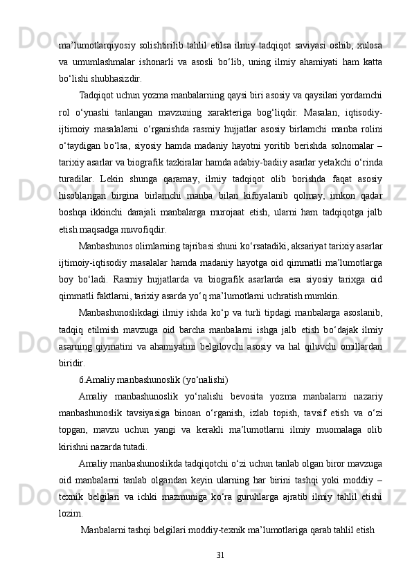 ma’lumotlarqiyosiy   solishtirilib   tahlil   etilsa   ilmiy   tadqiqot   saviyasi   oshib,   xulosa
va   umumlashmalar   ishonarli   va   asosli   b о ‘lib,   uning   ilmiy   ahamiyati   ham   katta
b о ‘lishi shubhasizdir. 
Tadqiqot uchun yozma manbalarning qaysi biri asosiy va qaysilari yordamchi
rol   о ‘ynashi   tanlangan   mavzuning   xarakteriga   bog‘liqdir.   Masalan,   iqtisodiy-
ijtimoiy   masalalarni   о ‘rganishda   rasmiy   hujjatlar   asosiy   birlamchi   manba   rolini
о ‘taydigan   b о ‘lsa,   siyosiy   hamda   madaniy   hayotni   yoritib   berishda   solnomalar   –
tarixiy asarlar va biografik tazkiralar hamda adabiy-badiiy asarlar yetakchi   о ‘rinda
turadilar.   Lekin   shunga   qaramay,   ilmiy   tadqiqot   olib   borishda   faqat   asosiy
hisoblangan   birgina   birlamchi   manba   bilan   kifoyalanib   qolmay,   imkon   qadar
boshqa   ikkinchi   darajali   manbalarga   murojaat   etish,   ularni   ham   tadqiqotga   jalb
etish maqsadga muvofiqdir. 
Manbashunos olimlarning tajribasi shuni k о ‘rsatadiki, aksariyat tarixiy asarlar
ijtimoiy-iqtisodiy  masalalar   hamda  madaniy  hayotga  oid  qimmatli   ma’lumotlarga
boy   b о ‘ladi.   Rasmiy   hujjatlarda   va   biografik   asarlarda   esa   siyosiy   tarixga   oid
qimmatli faktlarni, tarixiy asarda y о ‘q ma’lumotlarni uchratish mumkin. 
Manbashunoslikdagi   ilmiy   ishda   k о ‘p   va   turli   tipdagi   manbalarga   asoslanib,
tadqiq   etilmish   mavzuga   oid   barcha   manbalarni   ishga   jalb   etish   b о ‘dajak   ilmiy
asarning   qiymatini   va   ahamiyatini   belgilovchi   asosiy   va   hal   qiluvchi   omillardan
biridir. 
6.Amaliy manbashunoslik (y о ‘nalishi) 
Amaliy   manbashunoslik   y о ‘nalishi   bevosita   yozma   manbalarni   nazariy
manbashunoslik   tavsiyasiga   binoan   о ‘rganish,   izlab   topish,   tavsif   etish   va   о ‘zi
topgan,   mavzu   uchun   yangi   va   kerakli   ma’lumotlarni   ilmiy   muomalaga   olib
kirishni nazarda tutadi. 
Amaliy manbashunoslikda tadqiqotchi  о ‘zi uchun tanlab olgan biror mavzuga
oid   manbalarni   tanlab   olgandan   keyin   ularning   har   birini   tashqi   yoki   moddiy   –
texnik   belgilari   va   ichki   mazmuniga   k о ‘ra   guruhlarga   ajratib   ilmiy   tahlil   etishi
lozim. 
 Manbalarni tashqi belgilari moddiy-texnik ma’lumotlariga qarab tahlil etish 
31 