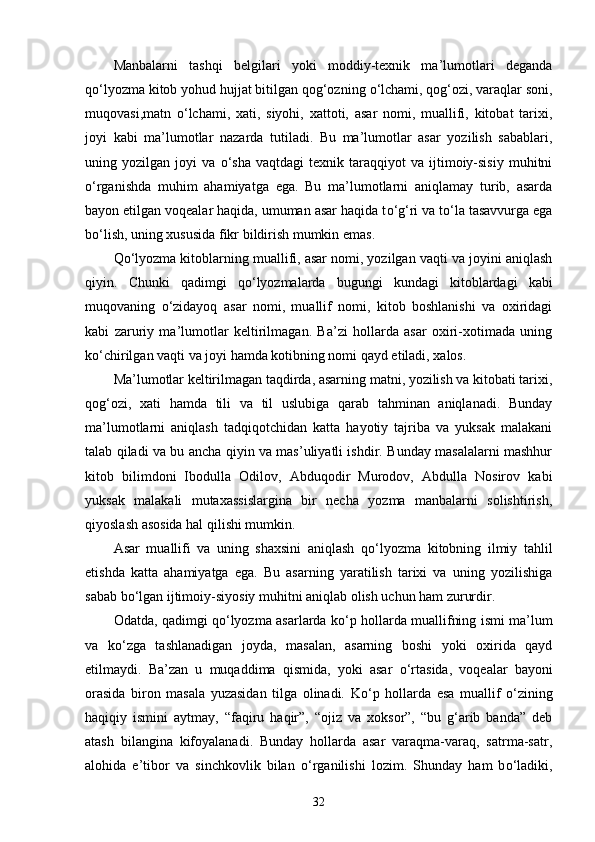 Manbalarni   tashqi   belgilari   yoki   moddiy-texnik   ma’lumotlari   deganda
q о ‘lyozma kitob yohud hujjat bitilgan qog‘ozning  о ‘lchami, qog‘ozi, varaqlar soni,
muqovasi,matn   о ‘lchami,   xati,   siyohi,   xattoti,   asar   nomi,   muallifi,   kitobat   tarixi,
joyi   kabi   ma’lumotlar   nazarda   tutiladi.   Bu   ma’lumotlar   asar   yozilish   sabablari,
uning  yozilgan   joyi   va   о ‘sha   vaqtdagi   texnik   taraqqiyot   va   ijtimoiy-sisiy   muhitni
о ‘rganishda   muhim   ahamiyatga   ega.   Bu   ma’lumotlarni   aniqlamay   turib,   asarda
bayon etilgan voqealar haqida, umuman asar haqida t о ‘g‘ri va t о ‘la tasavvurga ega
b о ‘lish, uning xususida fikr bildirish mumkin emas. 
Q о ‘lyozma kitoblarning muallifi, asar nomi, yozilgan vaqti va joyini aniqlash
qiyin.   Chunki   qadimgi   q о ‘lyozmalarda   bugungi   kundagi   kitoblardagi   kabi
muqovaning   о ‘zidayoq   asar   nomi,   muallif   nomi,   kitob   boshlanishi   va   oxiridagi
kabi   zaruriy   ma’lumotlar   keltirilmagan.   Ba’zi   hollarda   asar   oxiri-xotimada   uning
k о ‘chirilgan vaqti va joyi hamda kotibning nomi qayd etiladi, xalos. 
Ma’lumotlar keltirilmagan taqdirda, asarning matni, yozilish va kitobati tarixi,
qog‘ozi,   xati   hamda   tili   va   til   uslubiga   qarab   tahminan   aniqlanadi.   Bunday
ma’lumotlarni   aniqlash   tadqiqotchidan   katta   hayotiy   tajriba   va   yuksak   malakani
talab qiladi va bu ancha qiyin va mas’uliyatli ishdir. Bunday masalalarni mashhur
kitob   bilimdoni   Ibodulla   Odilov,   Abduqodir   Murodov,   Abdulla   Nosirov   kabi
yuksak   malakali   mutaxassislargina   bir   necha   yozma   manbalarni   solishtirish,
qiyoslash asosida hal qilishi mumkin. 
Asar   muallifi   va   uning   shaxsini   aniqlash   q о ‘lyozma   kitobning   ilmiy   tahlil
etishda   katta   ahamiyatga   ega.   Bu   asarning   yaratilish   tarixi   va   uning   yozilishiga
sabab b о ‘lgan ijtimoiy-siyosiy muhitni aniqlab olish uchun ham zururdir. 
Odatda, qadimgi q о ‘lyozma asarlarda k о ‘p hollarda muallifning ismi ma’lum
va   k о ‘zga   tashlanadigan   joyda,   masalan,   asarning   boshi   yoki   oxirida   qayd
etilmaydi.   Ba’zan   u   muqaddima   qismida,   yoki   asar   о ‘rtasida,   voqealar   bayoni
orasida   biron   masala   yuzasidan   tilga   olinadi.   K о ‘p   hollarda   esa   muallif   о ‘zining
haqiqiy   ismini   aytmay,   “faqiru   haqir”,   “ojiz   va   xoksor”,   “bu   g‘arib   banda”   deb
atash   bilangina   kifoyalanadi.   Bunday   hollarda   asar   varaqma-varaq,   satrma-satr,
alohida   e’tibor   va   sinchkovlik   bilan   о ‘rganilishi   lozim.   Shunday   ham   b о ‘ladiki,
32