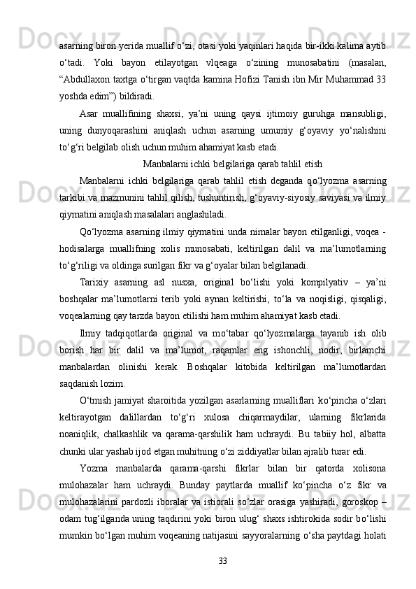 asarning biron yerida muallif  о ‘zi, otasi yoki yaqinlari haqida bir-ikki kalima aytib
о ‘tadi.   Yoki   bayon   etilayotgan   vlqeaga   о ‘zining   munosabatini   (masalan,
“Abdullaxon taxtga   о ‘tirgan vaqtda kamina Hofizi Tanish ibn Mir Muhammad 33
yoshda edim”) bildiradi. 
Asar   muallifining   shaxsi,   ya’ni   uning   qaysi   ijtimoiy   guruhga   mansubligi,
uning   dunyoqarashini   aniqlash   uchun   asarning   umumiy   g‘oyaviy   y о ‘nalishini
t о ‘g‘ri belgilab olish uchun muhim ahamiyat kasb etadi. 
Manbalarni ichki belgilariga qarab tahlil etish
Manbalarni   ichki   belgilariga   qarab   tahlil   etish   deganda   q о ‘lyozma   asarning
tarkibi va mazmunini tahlil qilish, tushuntirish, g‘oyaviy-siyosiy saviyasi va ilmiy
qiymatini aniqlash masalalari anglashiladi. 
Q о ‘lyozma asarning ilmiy qiymatini unda nimalar bayon etilganligi, voqea -
hodisalarga   muallifning   xolis   munosabati,   keltirilgan   dalil   va   ma’lumotlarning
t о ‘g‘riligi va oldinga surilgan fikr va g‘oyalar bilan belgilanadi. 
Tarixiy   asarning   asl   nusxa,   original   b о ‘lishi   yoki   kompilyativ   –   ya’ni
boshqalar   ma’lumotlarni   terib   yoki   aynan   keltirishi,   t о ‘la   va   noqisligi,   qisqaligi,
voqealarning qay tarzda bayon etilishi ham muhim ahamiyat kasb etadi. 
Ilmiy   tadqiqotlarda   original   va   m о ‘tabar   q о ‘lyozmalarga   tayanib   ish   olib
borish   har   bir   dalil   va   ma’lumot,   raqamlar   eng   ishonchli,   nodir,   birlamchi
manbalardan   olinishi   kerak.   Boshqalar   kitobida   keltirilgan   ma’lumotlardan
saqdanish lozim. 
О ‘tmish jamiyat  sharoitida yozilgan asarlarning mualliflari  k о ‘pincha   о ‘zlari
keltirayotgan   dalillardan   t о ‘g‘ri   xulosa   chiqarmaydilar,   ularning   fikrlarida
noaniqlik,   chalkashlik   va   qarama-qarshilik   ham   uchraydi.   Bu   tabiiy   hol,   albatta
chunki ular yashab ijod etgan muhitning  о ‘zi ziddiyatlar bilan ajralib turar edi. 
Yozma   manbalarda   qarama-qarshi   fikrlar   bilan   bir   qatorda   xolisona
mulohazalar   ham   uchraydi.   Bunday   paytlarda   muallif   k о ‘pincha   о ‘z   fikr   va
mulohazalarini   pardozli   iboralar   va   istiorali   s о ‘zlar   orasiga   yashiradi,   goroskop   –
odam tug‘ilganda uning taqdirini yoki biron ulug‘ shaxs ishtirokida sodir b о ‘lishi
mumkin b о ‘lgan muhim voqeaning natijasini sayyoralarning   о ‘sha paytdagi holati
33 