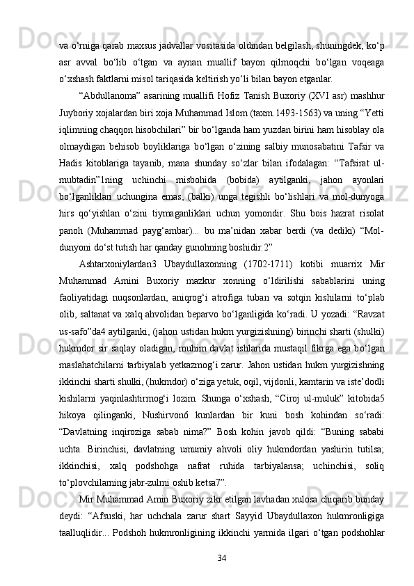 va   о ‘rniga qarab maxsus jadvallar vositasida oldindan belgilash, shuningdek, k о ‘p
asr   avval   b о ‘lib   о ‘tgan   va   aynan   muallif   bayon   qilmoqchi   b о ‘lgan   voqeaga
о ‘xshash faktlarni misol tariqasida keltirish y о ‘li bilan bayon etganlar. 
“Abdullanoma”   asarining   muallifi   Hofiz   Tanish   Buxoriy   (XVI   asr)   mashhur
Juyboriy xojalardan biri xoja Muhammad Islom (taxm.1493-1563) va uning “Yetti
iqlimning chaqqon hisobchilari” bir b о ‘lganda ham yuzdan birini ham hisoblay ola
olmaydigan   behisob   boyliklariga   b о ‘lgan   о ‘zining   salbiy   munosabatini   Tafsir   va
Hadis   kitoblariga   tayanib,   mana   shunday   s о ‘zlar   bilan   ifodalagan:   “Tafsirat   ul-
mubtadin”1ning   uchinchi   misbohida   (bobida)   aytilganki,   jahon   ayonlari
b о ‘lganliklari   uchungina   emas,   (balki)   unga   tegishli   b о ‘lishlari   va   mol-dunyoga
hirs   q о ‘yishlan   о ‘zini   tiymaganliklari   uchun   yomondir.   Shu   bois   hazrat   risolat
panoh   (Muhammad   payg‘ambar)...   bu   ma’nidan   xabar   berdi   (va   dediki)   “Mol-
dunyoni d о ‘st tutish har qanday gunohning boshidir.2” 
Ashtarxoniylardan3   Ubaydullaxonning   (1702-1711)   kotibi   muarrix   Mir
Muhammad   Amini   Buxoriy   mazkur   xonning   о ‘ldirilishi   sabablarini   uning
faoliyatidagi   nuqsonlardan,   aniqrog‘i   atrofiga   tuban   va   sotqin   kishilarni   t о ‘plab
olib, saltanat va xalq ahvolidan beparvo b о ‘lganligida k о ‘radi. U yozadi: “Ravzat
us-safo”da4 aytilganki, (jahon ustidan hukm yurgizishning) birinchi sharti (shulki)
hukmdor   sir  saqlay   oladigan,  muhim  davlat  ishlarida  mustaqil   fikrga ega  b о ‘lgan
maslahatchilarni  tarbiyalab  yetkazmog‘i   zarur.  Jahon  ustidan   hukm  yurgizishning
ikkinchi sharti shulki, (hukmdor)  о ‘ziga yetuk, oqil, vijdonli, kamtarin va iste’dodli
kishilarni   yaqinlashtirmog‘i   lozim.   Shunga   о ‘xshash,   “Ciroj   ul-muluk”   kitobida5
hikoya   qilinganki,   Nushirvon6   kunlardan   bir   kuni   bosh   kohindan   s о ‘radi:
“Davlatning   inqiroziga   sabab   nima?”   Bosh   kohin   javob   qildi:   “Buning   sababi
uchta.   Birinchisi,   davlatning   umumiy   ahvoli   oliy   hukmdordan   yashirin   tutilsa;
ikkinchisi,   xalq   podshohga   nafrat   ruhida   tarbiyalansa;   uchinchisi,   soliq
t о ‘plovchilarning jabr-zulmi oshib ketsa7”. 
Mir Muhammad Amin Buxoriy zikr etilgan lavhadan xulosa chiqarib bunday
deydi:   “Afsuski,   har   uchchala   zarur   shart   Sayyid   Ubaydullaxon   hukmronligiga
taalluqlidir... Podshoh hukmronligining ikkinchi  yarmida ilgari   о ‘tgan podshohlar
34 