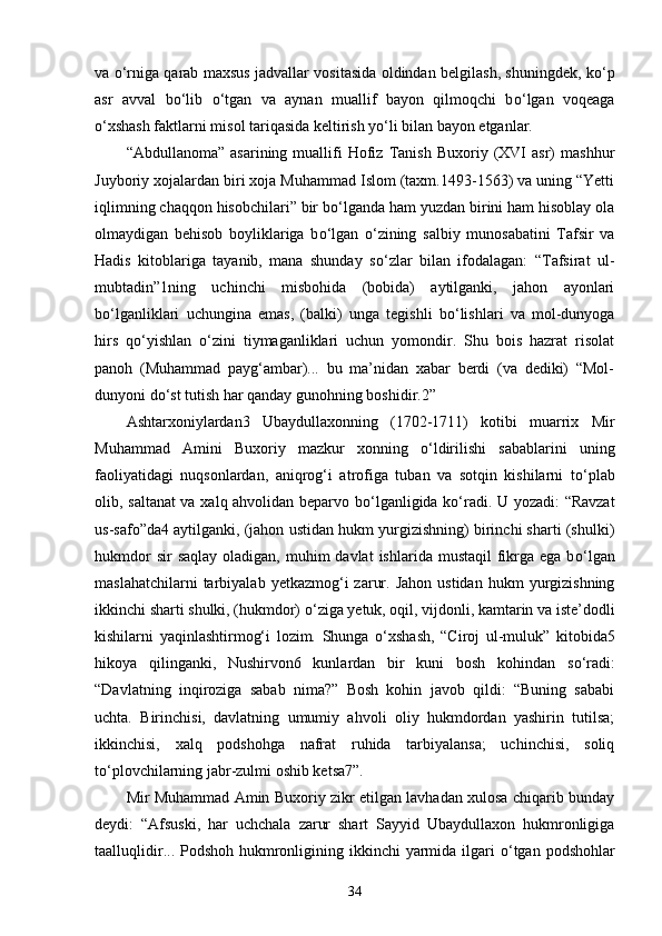 va   о ‘rniga qarab maxsus jadvallar vositasida oldindan belgilash, shuningdek, k о ‘p
asr   avval   b о ‘lib   о ‘tgan   va   aynan   muallif   bayon   qilmoqchi   b о ‘lgan   voqeaga
о ‘xshash faktlarni misol tariqasida keltirish y о ‘li bilan bayon etganlar. 
“Abdullanoma”   asarining   muallifi   Hofiz   Tanish   Buxoriy   (XVI   asr)   mashhur
Juyboriy xojalardan biri xoja Muhammad Islom (taxm.1493-1563) va uning “Yetti
iqlimning chaqqon hisobchilari” bir b о ‘lganda ham yuzdan birini ham hisoblay ola
olmaydigan   behisob   boyliklariga   b о ‘lgan   о ‘zining   salbiy   munosabatini   Tafsir   va
Hadis   kitoblariga   tayanib,   mana   shunday   s о ‘zlar   bilan   ifodalagan:   “Tafsirat   ul-
mubtadin”1ning   uchinchi   misbohida   (bobida)   aytilganki,   jahon   ayonlari
b о ‘lganliklari   uchungina   emas,   (balki)   unga   tegishli   b о ‘lishlari   va   mol-dunyoga
hirs   q о ‘yishlan   о ‘zini   tiymaganliklari   uchun   yomondir.   Shu   bois   hazrat   risolat
panoh   (Muhammad   payg‘ambar)...   bu   ma’nidan   xabar   berdi   (va   dediki)   “Mol-
dunyoni d о ‘st tutish har qanday gunohning boshidir.2” 
Ashtarxoniylardan3   Ubaydullaxonning   (1702-1711)   kotibi   muarrix   Mir
Muhammad   Amini   Buxoriy   mazkur   xonning   о ‘ldirilishi   sabablarini   uning
faoliyatidagi   nuqsonlardan,   aniqrog‘i   atrofiga   tuban   va   sotqin   kishilarni   t о ‘plab
olib, saltanat va xalq ahvolidan beparvo b о ‘lganligida k о ‘radi. U yozadi: “Ravzat
us-safo”da4 aytilganki, (jahon ustidan hukm yurgizishning) birinchi sharti (shulki)
hukmdor   sir  saqlay   oladigan,  muhim  davlat  ishlarida  mustaqil   fikrga ega  b о ‘lgan
maslahatchilarni  tarbiyalab  yetkazmog‘i   zarur.  Jahon  ustidan   hukm  yurgizishning
ikkinchi sharti shulki, (hukmdor)  о ‘ziga yetuk, oqil, vijdonli, kamtarin va iste’dodli
kishilarni   yaqinlashtirmog‘i   lozim.   Shunga   о ‘xshash,   “Ciroj   ul-muluk”   kitobida5
hikoya   qilinganki,   Nushirvon6   kunlardan   bir   kuni   bosh   kohindan   s о ‘radi:
“Davlatning   inqiroziga   sabab   nima?”   Bosh   kohin   javob   qildi:   “Buning   sababi
uchta.   Birinchisi,   davlatning   umumiy   ahvoli   oliy   hukmdordan   yashirin   tutilsa;
ikkinchisi,   xalq   podshohga   nafrat   ruhida   tarbiyalansa;   uchinchisi,   soliq
t о ‘plovchilarning jabr-zulmi oshib ketsa7”. 
Mir Muhammad Amin Buxoriy zikr etilgan lavhadan xulosa chiqarib bunday
deydi:   “Afsuski,   har   uchchala   zarur   shart   Sayyid   Ubaydullaxon   hukmronligiga
taalluqlidir... Podshoh hukmronligining ikkinchi  yarmida ilgari   о ‘tgan podshohlar
34