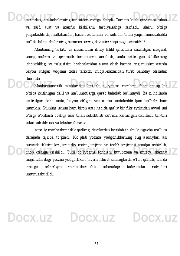 tariqidan,   ota-bobolarning   tutimidan   chetga   chiqdi.   Tamom   kuch-quvvatini   tuban
va   zaif,   sust   va   manfur   kishilarni   tarbiyalashga   sarfladi,   ularni   о ‘ziga
yaqinlashtirdi; muttahamlar, haram xodimlari va xotinlar bilan yaqin munosabatda
b о ‘ldi. Mana shularning hammasi uning davlatini inqirozga uchratdi”8. 
Manbaning   tarkibi   va   mazmunini   ilmiy   tahlil   qilishdan   kuzatilgan   maqsad,
uning   muhim   va   qimmatli   tomonlarini   aniqlash,   unda   keltirilgan   dalillarning
ishonchliligi   va   t о ‘g‘risini   boshqalaridan   ajrata   olish   hamda   eng   muhimi   asarda
bayon   etilgan   voqeani   xolis   tarixchi   nuqtai-nazaridan   turib   baholay   olishdan
iboratdir. 
Manbashunoslik   talablaridan   biri   shuki,   yozma   manbani   faqat   uning   bir
о ‘zida keltirilgan dalil va ma’lumotlarga qarab baholab b о ‘lmaydi. Ba’zi hollarda
keltirilgan   dalil   soxta,   bayon   etilgan   voqea   esa   soxtalashtirilgan   b о ‘lishi   ham
mumkin. Shuning uchun ham biron asar haqida qat’iy bir fikr aytishdan avval uni
о ‘ziga   о ‘xshash   boshqa   asar   bilan   solishtirib  k о ‘rish,   keltirilgan   dalillarni   bir-biri
bilan solishtirish va tekshirish zarur. 
Amaliy manbashunoslik qadimgi davrlardan boshlab to shu kungacha ma’lum
darajada   tajriba   t о ‘pladi.   K о ‘plab   yozma   yodgorliklarning   eng   asosiylari   asl
nusxada-faksimilesi,   tanqidiy   matni,   tarjima   va   izohli   tarjimasi   amalga   oshirilib,
chop   etishga   erishildi.   Turli   q о ‘lyozma   fondlari,   kutubxona   va   muzey,   shaxsiy
majmualardagi yozma yodgorliklar tavsifi fihrist-kataloglarda e’lon qilinib, ularda
amalga   oshirilgan   manbashunoslik   sohasidagi   tadqiqotlar   natijalari
umumlashtirildi. 
35 