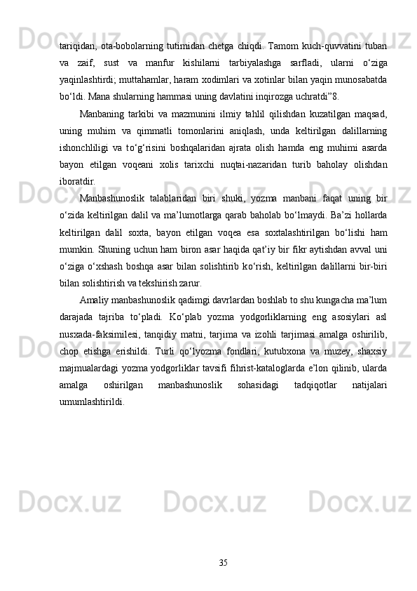 tariqidan,   ota-bobolarning   tutimidan   chetga   chiqdi.   Tamom   kuch-quvvatini   tuban
va   zaif,   sust   va   manfur   kishilarni   tarbiyalashga   sarfladi,   ularni   о ‘ziga
yaqinlashtirdi; muttahamlar, haram xodimlari va xotinlar bilan yaqin munosabatda
b о ‘ldi. Mana shularning hammasi uning davlatini inqirozga uchratdi”8. 
Manbaning   tarkibi   va   mazmunini   ilmiy   tahlil   qilishdan   kuzatilgan   maqsad,
uning   muhim   va   qimmatli   tomonlarini   aniqlash,   unda   keltirilgan   dalillarning
ishonchliligi   va   t о ‘g‘risini   boshqalaridan   ajrata   olish   hamda   eng   muhimi   asarda
bayon   etilgan   voqeani   xolis   tarixchi   nuqtai-nazaridan   turib   baholay   olishdan
iboratdir. 
Manbashunoslik   talablaridan   biri   shuki,   yozma   manbani   faqat   uning   bir
о ‘zida keltirilgan dalil va ma’lumotlarga qarab baholab b о ‘lmaydi. Ba’zi hollarda
keltirilgan   dalil   soxta,   bayon   etilgan   voqea   esa   soxtalashtirilgan   b о ‘lishi   ham
mumkin. Shuning uchun ham biron asar haqida qat’iy bir fikr aytishdan avval uni
о ‘ziga   о ‘xshash   boshqa   asar   bilan   solishtirib  k о ‘rish,   keltirilgan   dalillarni   bir-biri
bilan solishtirish va tekshirish zarur. 
Amaliy manbashunoslik qadimgi davrlardan boshlab to shu kungacha ma’lum
darajada   tajriba   t о ‘pladi.   K о ‘plab   yozma   yodgorliklarning   eng   asosiylari   asl
nusxada-faksimilesi,   tanqidiy   matni,   tarjima   va   izohli   tarjimasi   amalga   oshirilib,
chop   etishga   erishildi.   Turli   q о ‘lyozma   fondlari,   kutubxona   va   muzey,   shaxsiy
majmualardagi yozma yodgorliklar tavsifi fihrist-kataloglarda e’lon qilinib, ularda
amalga   oshirilgan   manbashunoslik   sohasidagi   tadqiqotlar   natijalari
umumlashtirildi. 
35