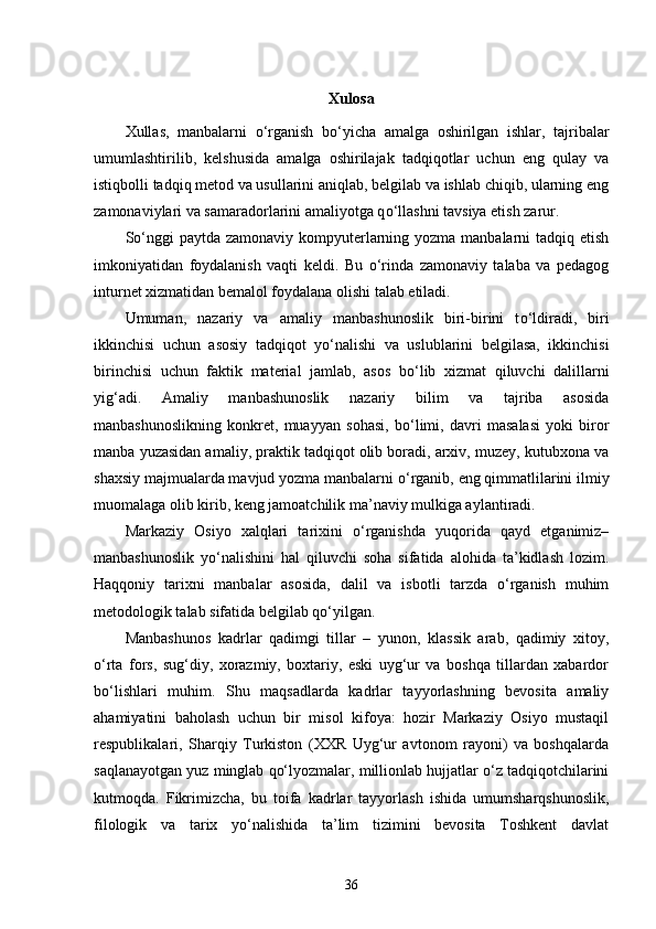 Xulosa
Xullas,   manbalarni   о ‘rganish   b о ‘yicha   amalga   oshirilgan   ishlar,   tajribalar
umumlashtirilib,   kelshusida   amalga   oshirilajak   tadqiqotlar   uchun   eng   qulay   va
istiqbolli tadqiq metod va usullarini aniqlab, belgilab va ishlab chiqib, ularning eng
zamonaviylari va samaradorlarini amaliyotga q о ‘llashni tavsiya etish zarur. 
S о ‘nggi  paytda zamonaviy kompyuterlarning yozma manbalarni tadqiq etish
imkoniyatidan   foydalanish   vaqti   keldi.   Bu   о ‘rinda   zamonaviy   talaba   va   pedagog
inturnet xizmatidan bemalol foydalana olishi talab etiladi. 
Umuman,   nazariy   va   amaliy   manbashunoslik   biri-birini   t о ‘ldiradi,   biri
ikkinchisi   uchun   asosiy   tadqiqot   y о ‘nalishi   va   uslublarini   belgilasa,   ikkinchisi
birinchisi   uchun   faktik   material   jamlab,   asos   b о ‘lib   xizmat   qiluvchi   dalillarni
yig‘adi.   Amaliy   manbashunoslik   nazariy   bilim   va   tajriba   asosida
manbashunoslikning   konkret,   muayyan   sohasi,   b о ‘limi,   davri   masalasi   yoki   biror
manba yuzasidan amaliy, praktik tadqiqot olib boradi, arxiv, muzey, kutubxona va
shaxsiy majmualarda mavjud yozma manbalarni  о ‘rganib, eng qimmatlilarini ilmiy
muomalaga olib kirib, keng jamoatchilik ma’naviy mulkiga aylantiradi. 
Markaziy   Osiyo   xalqlari   tarixini   o‘rganishda   yuqorida   qayd   etganimiz–
manbashunoslik   yo‘nalishini   hal   qiluvchi   soha   sifatida   alohida   ta’kidlash   lozim.
Haqqoniy   tarixni   manbalar   asosida,   dalil   va   isbotli   tarzda   o‘rganish   muhim
metodologik talab sifatida belgilab qo‘yilgan. 
Manbashunos   kadrlar   qadimgi   tillar   –   yunon,   klassik   arab,   qadimiy   xitoy,
o‘rta   fors,   sug‘diy,   xorazmiy,   boxtariy,   eski   uyg‘ur   va   boshqa   tillardan   xabardor
bo‘lishlari   muhim.   Shu   maqsadlarda   kadrlar   tayyorlashning   bevosita   amaliy
ahamiyatini   baholash   uchun   bir   misol   kifoya:   hozir   Markaziy   Osiyo   mustaqil
respublikalari,   Sharqiy   Turkiston   (XXR   Uyg‘ur   avtonom   rayoni)   va   boshqalarda
saqlanayotgan yuz minglab qo‘lyozmalar, millionlab hujjatlar o‘z tadqiqotchilarini
kutmoqda.   Fikrimizcha,   bu   toifa   kadrlar   tayyorlash   ishida   umumsharqshunoslik,
filologik   va   tarix   yo‘nalishida   ta’lim   tizimini   bevosita   Toshkent   davlat
36 