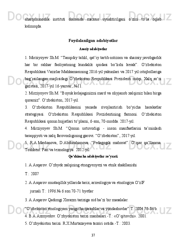 sharqshunoslik   instituti   doirasida   maxsus   uyushtirilgani   o‘zini   to‘la   oqlab
kelmoqda.  
Foydalanilgan adabiyotlar
Asosiy adabiyotlar
1. Mirziyoyev Sh.M. “Tanqidiy tahlil, qat’iy tartib-intizom va shaxsiy javobgarlik
har   bir   rahhar   faoliyatining   kundalik   qoidasi   bo‘lishi   kerak”.   O‘zbekiston
Respublikasi Vazirlar Mahkamasining 2016-yil yakunlari va 2017 yil istiqbollariga
bag‘isiilangan   majlisidagi   O‘zbekiston   Respublikasi   Prezidenti   nutqi.   Xalq   so‘zi
gazetasi, 2017-yil 16-yanvar, №11.
2. Mirziyoyev Sh.M. “Buyuk kelajaginiizni mard va oliyjanob xalqimiz bilan birga
quramiz”. O‘zbekiston, 2017-yil.
3.   O‘zbekiston   Respublikasini   yanada   rivojlantirish   bo‘yicha   harakatlar
strategiyasi.   O‘zbekiston   Respublikasi   Prezidentining   farmoni.   O‘zbekiston
Respublikasi qonun hujjatlari to‘plami, 6-son, 70-modda. 2017-yil.
4.   Mirziyoyev   Sh.M.   “Qonun   ustuvorligi   -   inson   manfaatlarini   ta’minlash
taraqqiyoti va xalq farovonligining garovi. “O‘zbekiston”, 2017-yil.
5.   R.A.Mavlonova,   D.Abdurahimova.   “Pedagogik   mahorat”.   O‘quv   qo‘llanma.
Toshkent. Fan va texnologiya. 2012-yil.
Qo’shimcha adabiyotlar ro’yxati.
1. A.Asqarov. O’zbyek xalqining etnogyenyezi va etnik shakllanishi
T.: 2007
2. A.Asqarov mustaqillik yillarida tarix, arxeologiya va etnologiya O’zIF
jurnali T.: 1996 № 6 son 70-71 byetlar
3. A.Asqarov Qadimgi Xorazm tarixiga oid ba’zi bir masalalar.
“O’zbekiston etnologiyasi yangicha qarashlar va yondashuvlar” T.:2004 76-84 b.
4. B.A.Axmyedov. O’zbyekiston tarixi manbalari.-T.: «O’qituvchi». 2001.
5. O’zbyekiston tarixi. R.X.Murtazayeva taxriri ostida.-T.: 2003.
37 