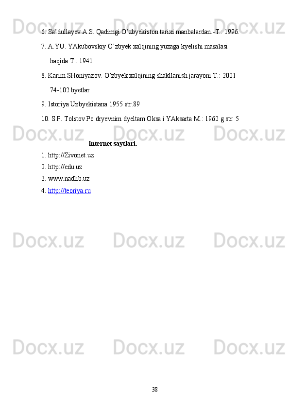 6. Sa’dullayev A.S. Qadimgi O’zbyekiston tarixi manbalardan.-T.: 1996.
7. A.YU. YAkubovskiy O’zbyek xalqining yuzaga kyelishi masalasi
haqida T.: 1941
8. Karim SHoniyazov. O’zbyek xalqining shakllanish jarayoni T.: 2001
74-102 byetlar
9. Istoriya Uzbyekistana 1955 str.89
10. S.P. Tolstov Po dryevnim dyeltam Oksa i YAksarta M.: 1962 g str. 5
Internet saytlari.
1. http://Zivonet.uz
2. http://edu.uz
3. www.nadlib.uz
4.  http://teoriya.ru
38 