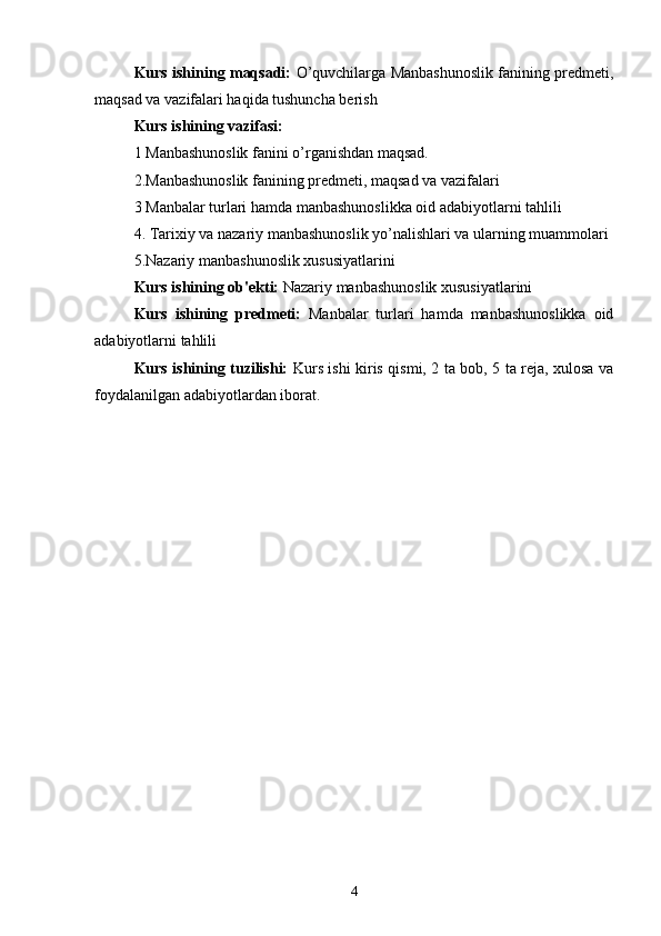 Kurs ishining maqsadi:   O’quvchilarga Manbashunoslik fanining predmeti,
maqsad va vazifalari haqida tushuncha berish
Kurs ishining vazifasi:
1 Manbashunoslik fanini o’rganishdan maqsad.
2.Manbashunoslik fanining predmeti, maqsad va vazifalari
3 Manbalar turlari hamda manbashunoslikka oid adabiyotlarni tahlili
4. Tarixiy va nazariy manbashunoslik yo’nalishlari va ularning muammolari
5.Nazariy manbashunoslik xususiyatlarini
Kurs ishining ob'ekti:  Nazariy manbashunoslik xususiyatlarini
Kurs   ishining   predmeti:   Manbalar   turlari   hamda   manbashunoslikka   oid
adabiyotlarni tahlili
Kurs ishining tuzilishi:   Kurs ishi kiris qismi, 2 ta bob, 5 ta reja, xulosa va
foydalanilgan adabiyotlardan iborat.
4 