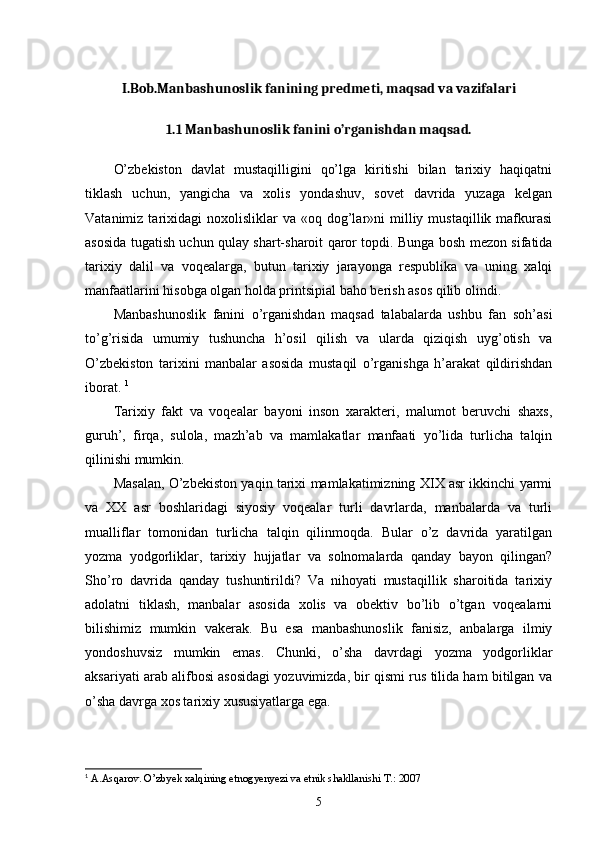 I.Bob.Manbashunoslik fanining predmeti, maqsad va vazifalari
1.1 Manbashunoslik fanini o’rganishdan maqsad.  
O’zbekiston   davlat   mustaqilligini   qo’lga   kiritishi   bilan   tarixiy   haqiqatni
tiklash   uchun,   yangicha   va   xolis   yondashuv,   sovet   davrida   yuzaga   kelgan
Vatanimiz  tarixidagi   noxolisliklar  va   «oq  dog’lar»ni   milliy  mustaqillik   mafkurasi
asosida tugatish uchun qulay shart-sharoit qaror topdi. Bunga bosh mezon sifatida
tarixiy   dalil   va   voqealarga,   butun   tarixiy   jarayonga   respublika   va   uning   xalqi
manfaatlarini hisobga olgan holda printsipial baho berish asos qilib olindi. 
Manbashunoslik   fanini   o’rganishdan   maqsad   talabalarda   ushbu   fan   soh’asi
to’g’risida   umumiy   tushuncha   h’osil   qilish   va   ularda   qiziqish   uyg’otish   va
O’zbekiston   tarixini   manbalar   asosida   mustaqil   o’rganishga   h’arakat   qildirishdan
iborat.  1
Tarixiy   fakt   va   voqealar   bayoni   inson   xarakteri,   malumot   beruvchi   shaxs,
guruh’,   firqa,   sulola,   mazh’ab   va   mamlakatlar   manfaati   yo’lida   turlicha   talqin
qilinishi mumkin. 
Masalan, O’zbekiston yaqin tarixi mamlakatimizning XIX asr ikkinchi yarmi
va   XX   asr   boshlaridagi   siyosiy   voqealar   turli   davrlarda,   manbalarda   va   turli
mualliflar   tomonidan   turlicha   talqin   qilinmoqda.   Bular   o’z   davrida   yaratilgan
yozma   yodgorliklar,   tarixiy   hujjatlar   va   solnomalarda   qanday   bayon   qilingan?
Sho’ro   davrida   qanday   tushuntirildi?   Va   nihoyati   mustaqillik   sharoitida   tarixiy
adolatni   tiklash,   manbalar   asosida   xolis   va   obektiv   bo’lib   o’tgan   voqealarni
bilishimiz   mumkin   vakerak.   Bu   esa   manbashunoslik   fanisiz,   anbalarga   ilmiy
yondoshuvsiz   mumkin   emas.   Chunki,   o’sha   davrdagi   yozma   yodgorliklar
aksariyati arab alifbosi asosidagi yozuvimizda, bir qismi rus tilida ham bitilgan va
o’sha davrga xos tarixiy xususiyatlarga ega. 
1
  A.Asqarov. O’zbyek xalqining etnogyenyezi va etnik shakllanishi T.: 2007
5