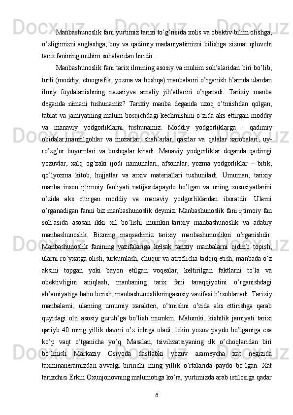 Manbashunoslik fani yurtimiz tarixi to’g’risida xolis va obektiv bilim olishga,
o’zligimizni anglashga, boy va qadimiy madaniyatimizni bilishga xizmat qiluvchi
tarix fanining muhim sohalaridan biridir. 
Manbashunoslik fani tarix ilmining asosiy va muhim soh’alaridan biri bo’lib,
turli (moddiy, etnografik, yozma va boshqa) manbalarni o’rganish h’amda ulardan
ilmiy   foydalanishning   nazariyva   amaliy   jih’atlarini   o’rganadi.   Tarixiy   manba
deganda   nimani   tushunamiz?   Tarixiy   manba   deganda   uzoq   o’tmishdan   qolgan,
tabiat va jamiyatning malum bosqichdagi  kechmishini o’zida aks ettirgan moddiy
va   manaviy   yodgorliklarni   tushunamiz.   Moddiy   yodgorliklarga   -   qadimiy
obidalar,manzilgohlar   va   mozarlar,   shah’arlar,   qasrlar   va   qalalar   xarobalari,   uy-
ro’zg’or   buyumlari   va   boshqalar   kiradi.   Manaviy   yodgorliklar   deganda   qadimgi
yozuvlar,   xalq   og’zaki   ijodi   namunalari,   afsonalar,   yozma   yodgorliklar   –   bitik,
qo’lyozma   kitob,   hujjatlar   va   arxiv   materiallari   tushuniladi.   Umuman,   tarixiy
manba   inson   ijtimoiy   faoliyati   natijasidapaydo   bo’lgan   va   uning   xususiyatlarini
o’zida   aks   ettirgan   moddiy   va   manaviy   yodgorliklardan   iboratdir.   Ularni
o’rganadigan fanni biz manbashunoslik deymiz. Manbashunoslik fani ijtimoiy fan
soh’asida   asosan   ikki   xil   bo’lishi   mumkin-tarixiy   manbashunoslik   va   adabiy
manbashunoslik.   Bizning   maqsadimiz   tarixiy   manbashunoslikni   o’rganishdir.
Manbashunoslik   fanining   vazifalariga   kelsak   tarixiy   manbalarni   qidirib   topish,
ularni ro’yxatga olish, turkumlash, chuqur va atroflicha tadqiq etish, manbada o’z
aksini   topgan   yoki   bayon   etilgan   voqealar,   keltirilgan   faktlarni   to’la   va
obektivligini   aniqlash,   manbaning   tarix   fani   taraqqiyotini   o’rganishdagi
ah’amiyatiga baho berish, manbashunoslikningasosiy vazifasi h’isoblanadi. Tarixiy
manbalarni,   ularning   umumiy   xarakteri,   o’tmishni   o’zida   aks   ettirishga   qarab
quyidagi   olti   asosiy   guruh’ga   bo’lish   mumkin.   Malumki,   kishilik   jamiyati   tarixi
qariyb   40   ming   yillik   davrni   o’z   ichiga   oladi,   lekin   yozuv   paydo   bo’lganiga   esa
ko’p   vaqt   o’tganicha   yo’q.   Masalan,   tsivilizatsiyaning   ilk   o’choqlaridan   biri
bo’lmish   Markaziy   Osiyoda   dastlabki   yozuv   arameycha   xat   negizida
taxminaneramizdan   avvalgi   birinchi   ming   yillik   o’rtalarida   paydo   bo’lgan.   Xat
tarixchisi Erkin Oxunjonovning malumotiga ko’ra, yurtimizda arab istilosiga qadar
6