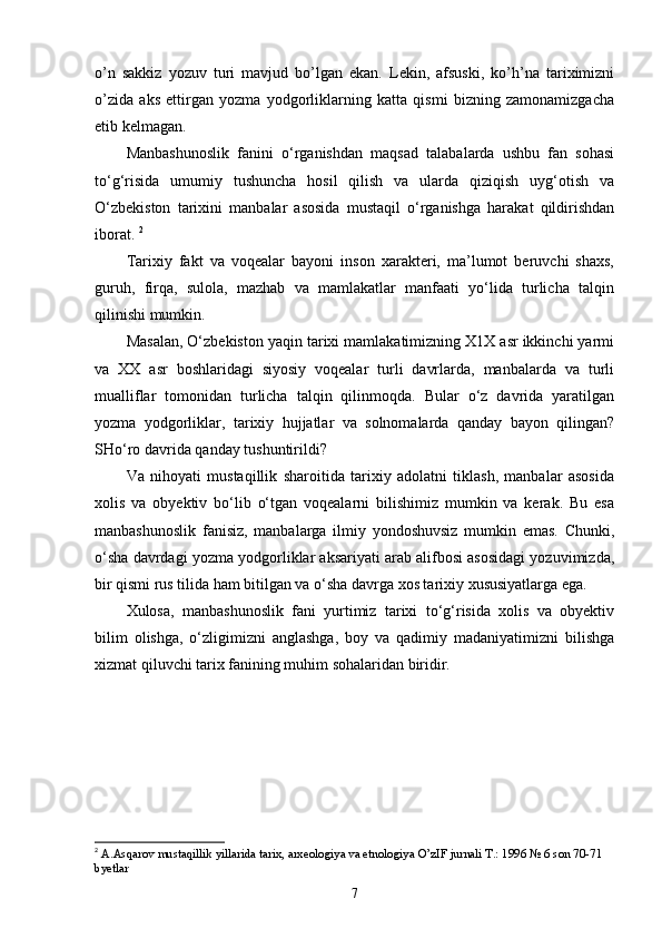 o’n   sakkiz   yozuv   turi   mavjud   bo’lgan   ekan.   Lekin,   afsuski,   ko’h’na   tariximizni
o’zida   aks   ettirgan   yozma   yodgorliklarning   katta   qismi   bizning   zamonamizgacha
etib kelmagan. 
Manbashunoslik   fanini   о‘rganishdan   maqsad   talabalarda   ushbu   fan   sohasi
tо‘g‘risida   umumiy   tushuncha   hosil   qilish   va   ularda   qiziqish   uyg‘otish   va
О‘zbekiston   tarixini   manbalar   asosida   mustaqil   о‘rganishga   harakat   qildirishdan
iborat.  2
Tarixiy   fakt   va   voqealar   bayoni   inson   xarakteri,   ma’lumot   beruvchi   shaxs,
guruh,   firqa,   sulola,   mazhab   va   mamlakatlar   manfaati   yо‘lida   turlicha   talqin
qilinishi mumkin. 
Masalan, О‘zbekiston yaqin tarixi mamlakatimizning X1X asr ikkinchi yarmi
va   XX   asr   boshlaridagi   siyosiy   voqealar   turli   davrlarda,   manbalarda   va   turli
mualliflar   tomonidan   turlicha   talqin   qilinmoqda.   Bular   о‘z   davrida   yaratilgan
yozma   yodgorliklar,   tarixiy   hujjatlar   va   solnomalarda   qanday   bayon   qilingan?
SHо‘ro davrida qanday tushuntirildi? 
Va   nihoyati   mustaqillik   sharoitida   tarixiy   adolatni   tiklash,   manbalar   asosida
xolis   va   obyektiv   bо‘lib   о‘tgan   voqealarni   bilishimiz   mumkin   va   kerak.   Bu   esa
manbashunoslik   fanisiz,   manbalarga   ilmiy   yondoshuvsiz   mumkin   emas.   Chunki,
о‘sha davrdagi yozma yodgorliklar aksariyati arab alifbosi asosidagi yozuvimizda,
bir qismi rus tilida ham bitilgan va о‘sha davrga xos tarixiy xususiyatlarga ega. 
Xulosa,   manbashunoslik   fani   yurtimiz   tarixi   tо‘g‘risida   xolis   va   obyektiv
bilim   olishga,   о‘zligimizni   anglashga,   boy   va   qadimiy   madaniyatimizni   bilishga
xizmat qiluvchi tarix fanining muhim sohalaridan biridir. 
2
  A.Asqarov mustaqillik yillarida tarix, arxeologiya va etnologiya O’zIF jurnali T.: 1996 № 6 son 70-71 
byetlar
7 