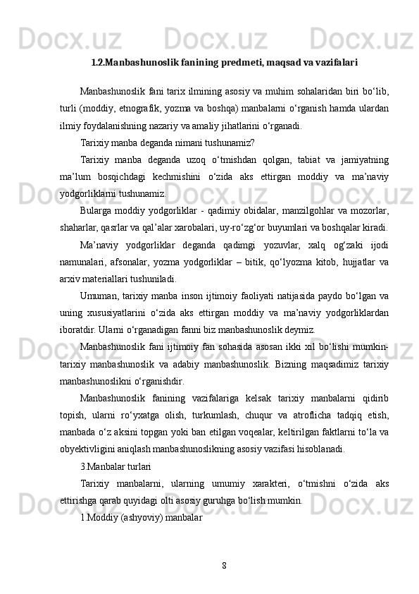 1.2.Manbashunoslik fanining predmeti, maqsad va vazifalari
Manbashunoslik fani tarix ilmining asosiy va muhim sohalaridan biri bо‘lib,
turli (moddiy, etnografik, yozma va boshqa)  manbalarni о‘rganish hamda ulardan
ilmiy foydalanishning nazariy va amaliy jihatlarini о‘rganadi. 
Tarixiy manba deganda nimani tushunamiz? 
Tarixiy   manba   deganda   uzoq   о‘tmishdan   qolgan,   tabiat   va   jamiyatning
ma’lum   bosqichdagi   kechmishini   о‘zida   aks   ettirgan   mоddiy   va   ma’naviy
yodgorliklarni tushunamiz. 
Bularga   moddiy   yodgorliklar   -   qadimiy   obidalar,   manzilgohlar   va   mozоrlar,
shaharlar, qasrlar va qal’alar xarobalari, uy-rо‘zg‘or buyumlari va boshqalar kiradi.
Ma’naviy   yodgorliklar   deganda   qadimgi   yozuvlar,   xalq   og‘zaki   ijodi
namunalari,   afsonalar,   yozma   yodgorliklar   –   bitik,   qо‘lyozma   kitob,   hujjatlar   va
arxiv materiallari tushuniladi. 
Umuman, tarixiy manba  inson  ijtimoiy faoliyati  natijasida  paydo  bо‘lgan  va
uning   xususiyatlarini   о‘zida   aks   ettirgan   moddiy   va   ma’naviy   yodgorliklardan
iboratdir. Ularni о‘rganadigan fanni biz manbashunoslik deymiz. 
Manbashunoslik   fani   ijtimoiy   fan   sohasida   asosan   ikki   xil   bо‘lishi   mumkin-
tarixiy   manbashunoslik   va   adabiy   manbashunoslik.   Bizning   maqsadimiz   tarixiy
manbashunoslikni о‘rganishdir. 
Manbashunoslik   fanining   vazifalariga   kelsak   tarixiy   manbalarni   qidirib
topish,   ularni   rо‘yxatga   olish,   turkumlash,   chuqur   va   atroflicha   tadqiq   etish,
manbada о‘z aksini topgan yoki ban etilgan voqealar, keltirilgan faktlarni tо‘la va
obyektivligini aniqlash manbashunoslikning asosiy vazifasi hisoblanadi. 
3.Manbalar turlari
Tarixiy   manbalarni,   ularning   umumiy   xarakteri,   о‘tmishni   о‘zida   aks
ettirishga qarab quyidagi olti asosiy guruhga bо‘lish mumkin. 
1.Moddiy (ashyoviy) manbalar
8