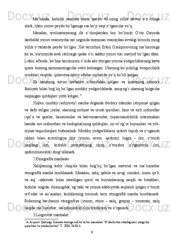 Ma’lumki,   kishilik   jamiyati   tarixi   qariyb   40   ming   yillik   davrni   о‘z   ichiga
oladi, lekin yozuv paydo bо‘lganiga esa kо‘p vaqt о‘tganicha yо‘q. 
Masalan,   sivilizatsiyaning   ilk   о‘choqlaridan   biri   bо‘lmish   О‘rta   Osiyoda
dastlabki yozuv оrameycha xat negizida taxminan eramizdan avvalgi birinchi ming
yillik о‘rtalarida paydo bо‘lgan. Xat tarixchisi Erkin Oxunjonovning ma’lumotiga
kо‘ra, yurtimizda arab istilosiga qadar о‘n sakkiz yozuv turi mavjud bо‘lgan ekan.
Lekin, afsuski, kо‘hna tariximizni о‘zida aks ettirgan yozma yodgorliklarning katta
qismi bizning zamonamizgacha yetib kelmagan. Ularning kо‘pchiligi bosqinchilik
urushlari vaqtida, qolaversa tabiiy ofаtlar oqibatida yо‘q bо‘lib ketgan. 
Ilk   tarixning   ayrim   lavhalari   о‘tmishdan   qolgan   va   insonning   ijtimoiy
faoliyati bilan bog‘liq bо‘lgan moddiy yodgorliklarda, aniqrog‘i ularning bizgacha
saqlangan qoldiqlari yetib kelgan.  3
Xullas, moddiy (ashyoviy) manba deganda ibtidoiy odamlar istiqomat qilgan
va dafn etilgan joylar, ularning mehnat va urush qurollari, bino va turli inshootlar
(qal’a   va   qasrlar,   hammomlar   va   karvonsaroylar,   hunarmandchilik   ustaxonalari
hamda suv inshootlari va boshqalar)ning qoldiqlari, uy-rо‘zg‘or buyumlari va zeb-
ziynat taqinchoqlari tushuniladi. Moddiy yodgorliklarni qidirib topish va о‘rganish
ishlari   bilan   arxeologiya   ilmi   (yunon,   arxeo   -qadimiy,   logos   –   ilm;   о‘tmish
haqidagi   ilm;   kishilik   jamiyatining   uzoq   о‘tmishni   о‘rganuvchi   ilm,
qadimshunoslik) shug‘ullanadi. 
2.Etnografik manbalar
Xalqlarning   kelib   chiqishi   bilan   bog‘liq   bо‘lgan   material   va   ma’lumotlar
etnografik manba hisoblanadi. Masalan, xalq, qabila va urug‘ nomlari, inson qо‘li
va   aql   –zakovati   bilan   yaratilgan   qurol   va   buyumlarning   naqsh   va   bezaklari,
kishilar ongida, shuningdek, og‘zaki va yozma adabiyotda saqlanib qolgan о‘tmish
urf-odat   va   an’analari,   kishilarning   turmush   tarzi   etnografik   manba   hisoblanadi.
Bularning   barchasini   etnografiya   (yunon,   etnos   –   xalq,   grapxo   –   yozaman,   xalq
haqida ma’lumotlar; xalqshunoslik) ilmi tekshiradi va о‘rganadi. 
3.Lingvistik manbalar
3
  A.Asqarov Qadimgi Xorazm tarixiga oid ba’zi bir masalalar.“O’zbekiston etnologiyasi yangicha 
qarashlar va yondashuvlar” T.:2004 76-84 b.
9