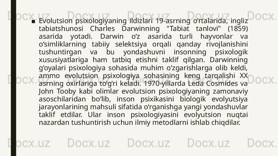 ■ Evolutsion  psixologiyaning  ildizlari  19-asrning  o‘rtalarida,  ingliz 
tabiatshunosi  Charles  Darwinning  "Tabiat  tanlovi"  (1859) 
asarida  yotadi.  Darwin  o‘z  asarida  turli  hayvonlar  va 
o‘simliklarning  tabiiy  selektsiya  orqali  qanday  rivojlanishini 
tushuntirgan  va  bu  yondashuvni  insonning  psixologik 
xususiyatlariga  ham  tatbiq  etishni  taklif  qilgan.  Darwinning 
g‘oyalari  psixologiya  sohasida  muhim  o‘zgarishlarga  olib  keldi, 
ammo  evolutsion  psixologiya  sohasining  keng  tarqalishi  XX 
asrning  oxirlariga  to‘g‘ri  keladi.  1970-yillarda  Leda  Cosmides  va 
John  Tooby  kabi  olimlar  evolutsion  psixologiyaning  zamonaviy 
asoschilaridan  bo‘lib,  inson  psixikasini  biologik  evolyutsiya 
jarayonlarining mahsuli sifatida o‘rganishga yangi yondashuvlar 
taklif  etdilar.  Ular  inson  psixologiyasini  evolyutsion  nuqtai 
nazardan tushuntirish uchun ilmiy metodlarni ishlab chiqdilar. 