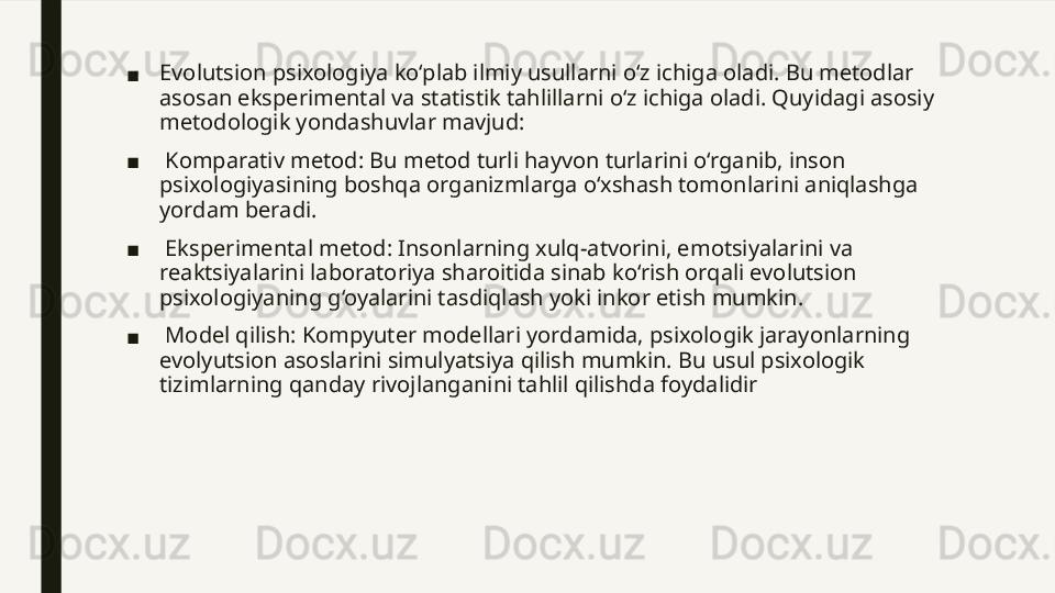 ■ Evolutsion psixologiya ko‘plab ilmiy usullarni o‘z ichiga oladi. Bu metodlar 
asosan eksperimental va statistik tahlillarni o‘z ichiga oladi. Quyidagi asosiy 
metodologik yondashuvlar mavjud: 
■   Komparativ metod: Bu metod turli hayvon turlarini o‘rganib, inson 
psixologiyasining boshqa organizmlarga o‘xshash tomonlarini aniqlashga 
yordam beradi. 
■  
 Eksperimental metod: Insonlarning xulq-atvorini, emotsiyalarini va 
reaktsiyalarini laboratoriya sharoitida sinab ko‘rish orqali evolutsion 
psixologiyaning g‘oyalarini tasdiqlash yoki inkor etish mumkin. 
■  
 Model qilish: Kompyuter modellari yordamida, psixologik jarayonlarning 
evolyutsion asoslarini simulyatsiya qilish mumkin. Bu usul psixologik 
tizimlarning qanday rivojlanganini tahlil qilishda foydalidir 