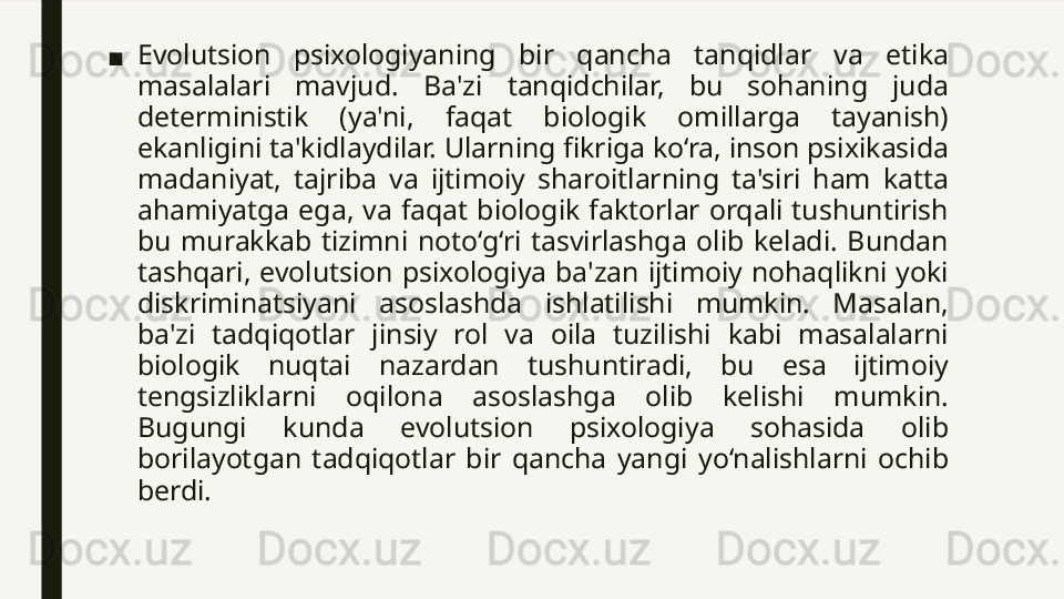 ■ Evolutsion  psixologiyaning  bir  qancha  tanqidlar  va  etika 
masalalari  mavjud.  Ba'zi  tanqidchilar,  bu  sohaning  juda 
deterministik  (ya'ni,  faqat  biologik  omillarga  tayanish) 
ekanligini ta'kidlaydilar. Ularning fikriga ko‘ra, inson psixikasida 
madaniyat,  tajriba  va  ijtimoiy  sharoitlarning  ta'siri  ham  katta 
ahamiyatga  ega,  va  faqat  biologik  faktorlar  orqali  tushuntirish 
bu  murakkab  tizimni  noto‘g‘ri  tasvirlashga  olib  keladi.  Bundan 
tashqari,  evolutsion  psixologiya  ba'zan  ijtimoiy  nohaqlikni  yoki 
diskriminatsiyani  asoslashda  ishlatilishi  mumkin.  Masalan, 
ba'zi  tadqiqotlar  jinsiy  rol  va  oila  tuzilishi  kabi  masalalarni 
biologik  nuqtai  nazardan  tushuntiradi,  bu  esa  ijtimoiy 
tengsizliklarni  oqilona  asoslashga  olib  kelishi  mumkin. 
Bugungi  kunda  evolutsion  psixologiya  sohasida  olib 
borilayotgan  tadqiqotlar  bir  qancha  yangi  yo‘nalishlarni  ochib 
berdi. 