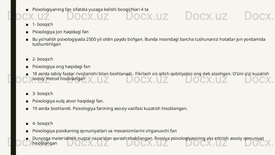 ■ Psixologiyaning fan sifatida yuzaga kelishi bosqichlari 4 ta
■ 1- bosqich
■ Psixologiya jon haqidagi fan 
■ Bu yoʻnalish psixologiyada 2500 yil oldin paydo boʻlgan. Bunda insondagi barcha tushunarsiz holatlar jon yordamida 
tushuntirilgan 
■ 2- bosqich
■ Psixologiya ong haqidagi fan
■ 18 asrda tabiiy fanlar rivojlanishi bilan boshlanadi . Fikrlash xis qilish qobiliyatini ong deb atashgan. Oʻzini oʻzi kuzatish 
asosiy metod hisoblangan
■ 3- bosqich 
■ Psixologiya xulq atvor haqidagi fan. 
■ 19 asrda boshlandi. Psixologiya fanining asosiy vazifasi kuzatish hisoblangan. 
■ 4- bosqich 
■ Psixologiya psixikaning qonuniyatlari va mexanizmlarini oʻrganuvchi fan
■ Dunyoga materialistik nuqtai nazaridan qarash shakllangan. Rossiya psixologiyasining aks ettirish asosiy qonuniyat 
hisoblangan 