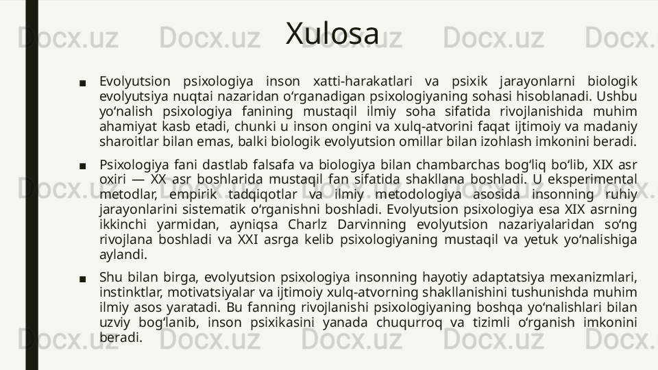 Xulosa
■ Evolyutsion  psixologiya  inson  xatti-harakatlari  va  psixik  jarayonlarni  biologik 
evolyutsiya  nuqtai  nazaridan  o‘rganadigan psixologiyaning  sohasi  hisoblanadi.  Ushbu 
yo‘nalish  psixologiya  fanining  mustaqil  ilmiy  soha  sifatida  rivojlanishida  muhim 
ahamiyat  kasb  etadi,  chunki  u  inson  ongini  va  xulq-atvorini  faqat  ijtimoiy  va  madaniy 
sharoitlar bilan emas, balki biologik evolyutsion omillar bilan izohlash imkonini beradi.
■ Psixologiya  fani  dastlab  falsafa  va  biologiya  bilan  chambarchas  bog‘liq  bo‘lib,  XIX  asr 
oxiri  —  XX  asr  boshlarida  mustaqil  fan  sifatida  shakllana  boshladi.  U  eksperimental 
metodlar,  empirik  tadqiqotlar  va  ilmiy  metodologiya  asosida  insonning  ruhiy 
jarayonlarini  sistematik  o‘rganishni  boshladi.  Evolyutsion  psixologiya  esa  XIX  asrning 
ikkinchi  yarmidan,  ayniqsa  Charlz  Darvinning  evolyutsion  nazariyalaridan  so‘ng 
rivojlana  boshladi  va  XXI  asrga  kelib  psixologiyaning  mustaqil  va  yetuk  yo‘nalishiga 
aylandi.
■ Shu  bilan  birga,  evolyutsion  psixologiya  insonning  hayotiy  adaptatsiya  mexanizmlari, 
instinktlar, motivatsiyalar va ijtimoiy xulq-atvorning shakllanishini tushunishda muhim 
ilmiy  asos  yaratadi.  Bu  fanning  rivojlanishi  psixologiyaning  boshqa  yo‘nalishlari  bilan 
uzviy  bog‘lanib,  inson  psixikasini  yanada  chuqurroq  va  tizimli  o‘rganish  imkonini 
beradi. 