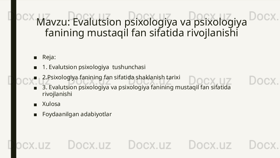 Mavzu: Evalutsion psixologiya va psixologiya 
fanining mustaqil fan sifatida rivojlanishi
■ Reja: 
■ 1. Evalutsion psixologiya  tushunchasi
■ 2.Psixologiya fanining fan sifatida shaklanish tarixi
■ 3. Evalutsion psixologiya va psixologiya fanining mustaqil fan sifatida 
rivojlanishi
■ Xulosa
■ Foydaanilgan adabiyotlar 