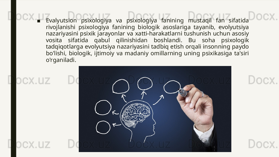 ■ Evalyutsion  psixologiya  va  psixologiya  fanining  mustaqil  fan  sifatida 
rivojlanishi  psixologiya  fanining  biologik  asoslariga  tayanib,  evolyutsiya 
nazariyasini  psixik  jarayonlar  va  xatti-harakatlarni  tushunish  uchun  asosiy 
vosita  sifatida  qabul  qilinishidan  boshlandi.  Bu  soha  psixologik 
tadqiqotlarga evolyutsiya nazariyasini tadbiq etish orqali insonning paydo 
bo'lishi,  biologik,  ijtimoiy  va  madaniy  omillarning  uning  psixikasiga  ta'siri 
o'rganiladi. 