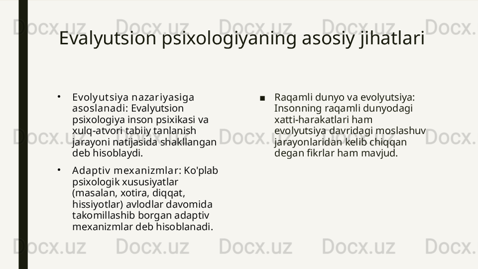Evalyutsion psixologiyaning asosiy jihatlari
•
Ev oly ut si y a nazariy asiga 
asoslanadi : Evalyutsion 
psixologiya inson psixikasi va 
xulq-atvori tabiiy tanlanish 
jarayoni natijasida shakllangan 
deb hisoblaydi.
•
Adapt iv  mex anizmlar : Ko'plab 
psixologik xususiyatlar 
(masalan, xotira, diqqat, 
hissiyotlar) avlodlar davomida 
takomillashib borgan adaptiv 
mexanizmlar deb hisoblanadi. ■ Raqamli dunyo va evolyutsiya: 
Insonning raqamli dunyodagi 
xatti-harakatlari ham 
evolyutsiya davridagi moslashuv 
jarayonlaridan kelib chiqqan 
degan fikrlar ham mavjud. 