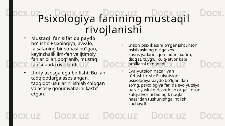 Psixologiy a fanining must aqil 
riv ojlanishi
•
Must aqi l fan sifat ida pay do 
bo'lishi : Psixologiya, avvalo, 
falsafaning bir sohasi bo'lgan, 
keyinchalik ilm-fan va ijtimoiy 
fanlar bilan bog'lanib, mustaqil 
fan sifatida rivojlandi.
•
Il mi y  asosga ega bo'l ishi : Bu fan 
tadqiqotlarga asoslangan, 
tadqiqot usullarini ishlab chiqqan 
va asosiy qonuniyatlarni kashf 
etgan. •
I nson psixik asini o'rganish : Inson 
psixikasining o'ziga xos 
xususiyatlarini, jumladan, xotira, 
diqqat, tuyg'u, xulq-atvor kabi 
omillarni o'rganadi.
•
Ev aly ut sion nazariy ani 
o'zlasht irish : Evalyutsion 
psixologiya paydo bo'lganidan 
so'ng, psixologiya fanida evolyutsiya 
nazariyasini o'zlashtirish orqali inson 
xulq-atvorini biologik nuqtai 
nazardan tushunishga intilish 
kuchaydi. 