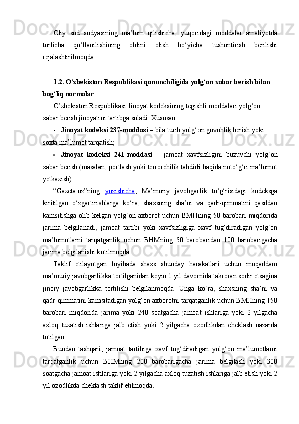 Oliy   sud   sudyasining   ma’lum   qilishicha,   yuqoridagi   moddalar   amaliyotda
turlicha   qo‘llanilishining   oldini   olish   bo‘yicha   tushuntirish   berilishi
rejalashtirilmoqda.
1.2. O’zbekiston Respublikasi qonunchiligida yolg‘on xabar berish bilan 
bog‘liq normalar
O’zbekiston Respublikasi Jinoyat kodeksining tegishli moddalari yolg‘on 
xabar berish jinoyatini tartibga soladi.  Xususan:
 Jinoyat kodeksi 237-moddasi  – bila turib yolg‘on guvohlik berish yoki 
soxta ma’lumot tarqatish;
 Jinoyat   kodeksi   241-moddasi   –   jamoat   xavfsizligini   buzuvchi   yolg‘on
xabar berish (masalan, portlash yoki terrorchilik tahdidi haqida noto‘g‘ri ma’lumot
yetkazish).
“Gazeta.uz”ning   yozishicha ,   Ma’muriy   javobgarlik   to‘g‘risidagi   kodeksga
kiritilgan   o‘zgartirishlarga   ko‘ra,   shaxsning   sha’ni   va   qadr-qimmatini   qasddan
kamsitishga   olib   kelgan   yolg‘on   axborot   uchun   BMHning   50   barobari   miqdorida
jarima   belgilanadi,   jamoat   tartibi   yoki   xavfsizligiga   xavf   tug‘diradigan   yolg‘on
ma’lumotlarni   tarqatganlik   uchun   BHMning   50   barobaridan   100   barobarigacha
jarima belgilanishi kutilmoqda.
Taklif   etilayotgan   loyihada   shaxs   shunday   harakatlari   uchun   muqaddam
ma’muriy javobgarlikka tortilganidan keyin 1 yil davomida takroran sodir etsagina
jinoiy   javobgarlikka   tortilishi   belgilanmoqda.   Unga   ko‘ra,   shaxsning   sha’ni   va
qadr-qimmatini kamsitadigan yolg‘on axborotni tarqatganlik uchun BMHning 150
barobari   miqdorida   jarima   yoki   240   soatgacha   jamoat   ishlariga   yoki   2   yilgacha
axloq   tuzatish   ishlariga   jalb   etish   yoki   2   yilgacha   ozodlikdan   cheklash   nazarda
tutilgan.
Bundan   tashqari,   jamoat   tartibiga   xavf   tug‘diradigan   yolg‘on   ma’lumotlarni
tarqatganlik   uchun   BHMning   200   barobarigacha   jarima   belgilash   yoki   300
soatgacha jamoat ishlariga yoki 2 yilgacha axloq tuzatish ishlariga jalb etish yoki 2
yil ozodlikda cheklash taklif etilmoqda. 