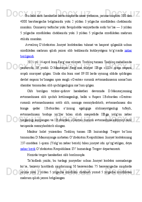 Bu kabi xatti-harakatlar katta miqdorda zarar yetkazsa, jarima miqdori 200 dan
4000   barobargacha   belgilanishi   yoki   2   yildan   3   yilgacha   ozodlikdan   cheklanishi
mumkin. Ommaviy tadbirlar yoki favqulodda vaziyatlarda sodir bo‘lsa — 3 yildan
5   yilgacha   ozodlikdan   cheklanishi   yoki   3   yildan   5   yilgacha   ozodlikdan   mahrum
etilishi mumkin.
Avvalroq   O’zbekiston   Jinoyat   kodeksidan   tuhmat   va   haqorat   qilganlik   uchun
ozodlikdan   mahrum   qilish   jazosi   olib   tashlanishi   kutilayotgani   to‘g‘risida   xabar
berilgandi .
2021-yil 14-aprel kuni Farg‘ona viloyati Toshloq tumani Toshloq mahallasida
yashovchi   39   yoshli   D.Mansurjon   Farg‘ona   viloyat   IIBga   «102»   qisqa   raqami
orqali   murojaat   qilgan.   Unda   shu   kuni   soat   09:00   larda   uyining   oldida   qoldirgan
davlat raqami bo‘lmagan qora rangli «Gentra» rusumli avtomashinasini noma’lum
shaxslar tomonidan olib qochilganligini ma’lum qilgan.
Olib   borilgan   tezkor-qidiruv   harakatlari   davomida   D.Mansurjonning
avtomashinasi   olib   qochib   ketilmaganligi,   balki   u   fuqaro   I.Boburdan   «Gentra»
rusumli   avtomashinasini   sotib   olib,   nomiga   rasmiylashtirib,   avtomashinani   shu
kunga   qadar   I.Boburdan   o‘zining   egaligiga   ololmayotganligi   tufayli,
avtomashinani   boshqa   yo‘llar   bilan   olish   maqsadida   IIBga   yolg‘on   xabar
berganligi aniqlangan va I.Boburdan «Gentra» rusumli avtomashina ashyoviy dalil
tariqasida rasmiylashtirib olingan.
Mazkur   holat   yuzasidan   Toshloq   tuman   IIB   huzuridagi   Tergov   bo‘limi
tomonidan D.Mansurjonga nisbatan O’zbekiston Respublikasi Jinoyat kodeksining
237-moddasi 1-qismi (Yolg‘on xabar berish) bilan jinoyat ishi qo‘zg‘atilgan, deya
xabar berdi  O’zbekiston Respublikasi IIV huzuridagi Tergov departamenti.
Hozirda tergov harakatlari olib borilmoqda.
Ta’kidlash   joizki,   bu   turdagi   jinoyatlar   uchun   Jinoyat   kodeksi   normalariga
ko‘ra,   bazaviy   hisoblash   miqdorining   50   baravaridan   75   baravarigacha   miqdorda
jarima   yoki   2   yildan   5   yilgacha   ozodlikni   cheklash   yoxud   5   yilgacha   ozodlikdan
mahrum qilish jazosi belgilangan 