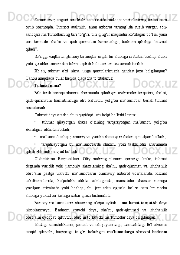 Zamon rivojlangani  sari  kishilar o‘rtasida muloqot  vositalarining turlari  ham
ortib   bormoqda.   Internet   atalmish   jahon   axborot   tarmog‘ida   suzib   yurgan   son-
sanoqsiz ma’lumotlarning biri to‘g‘ri, biri qing‘ir maqsadni ko‘zlagan bo‘lsa, yana
biri   kimnidir   sha’ni   va   qadr-qimmatini   kamsitishga,   badnom   qilishga   “xizmat
qiladi”.  
So‘nggi vaqtlarda ijtimoiy tarmoqlar orqali bir shaxsga nisbatan boshqa shaxs
yoki guruhlar tomonidan tuhmat qilish holatlari tez-tez uchrab turibdi.
Xo‘sh,   tuhmat   o‘zi   nima,   unga   qonunlarimizda   qanday   jazo   belgilangan?
Ushbu maqolada bular haqida qisqacha to‘xtalamiz.
Tuhmat nima?
Bila   turib   boshqa   shaxsni   sharmanda   qiladigan   uydirmalar   tarqatish,   sha’ni,
qadr-qimmatini   kamsitilishiga   olib   keluvchi   yolg‘on   ma’lumotlar   berish   tuhmat
hisoblanadi.
Tuhmat deya atash uchun quyidagi uch belgi bo‘lishi lozim:
•         tuhmat   qilayotgan   shaxs   o‘zining   tarqatayotgan   ma’lumoti   yolg‘on
ekanligini oldindan biladi;
•         ma’lumot boshqa jismoniy va yuridik shaxsga nisbatan qaratilgan bo‘ladi;
•         tarqatilayotgan   bu   ma’lumotlarda   shaxsni   yoki   tashkilotni   sharmanda
qilish ehtimoli mavjud bo‘ladi.  
O’zbekiston   Respublikasi   Oliy   sudning   plenum   qaroriga   ko‘ra,   tuhmat
deganda   yuridik   yoki   jismoniy   shaxslarning   sha’ni,   qadr-qimmati   va   ishchanlik
obro‘sini   pastga   uruvchi   ma’lumotlarni   ommaviy   axborot   vositalarida,   xizmat
ta’rifnomalarida,   ko‘pchilik   oldida   so‘zlaganda,   mansabdor   shaxslar   nomiga
yozilgan   arizalarda   yoki   boshqa,   shu   jumladan   og‘zaki   bo‘lsa   ham   bir   necha
shaxsga yoxud bir kishiga xabar qilish tushuniladi.
Bunday   ma’lumotlarni   shaxsning   o‘ziga   aytish   –   ma’lumot   tarqatish   deya
hisoblanmaydi.   Badnom   etuvchi   deya,   sha’ni,   qadr-qimmati   va   ishchanlik
obro‘sini oyoqosti qiluvchi, obro‘ni to‘kuvchi ma’lumotlar deya belgilangan.  
Ishdagi   kamchiliklarni,   jamoat   va   ish   joylaridagi,   turmushdagi   fe’l-atvorini
tanqid   qiluvchi,   haqiqatga   to‘g‘ri   keladigan   ma’lumotlarga   shaxsni   badnom 