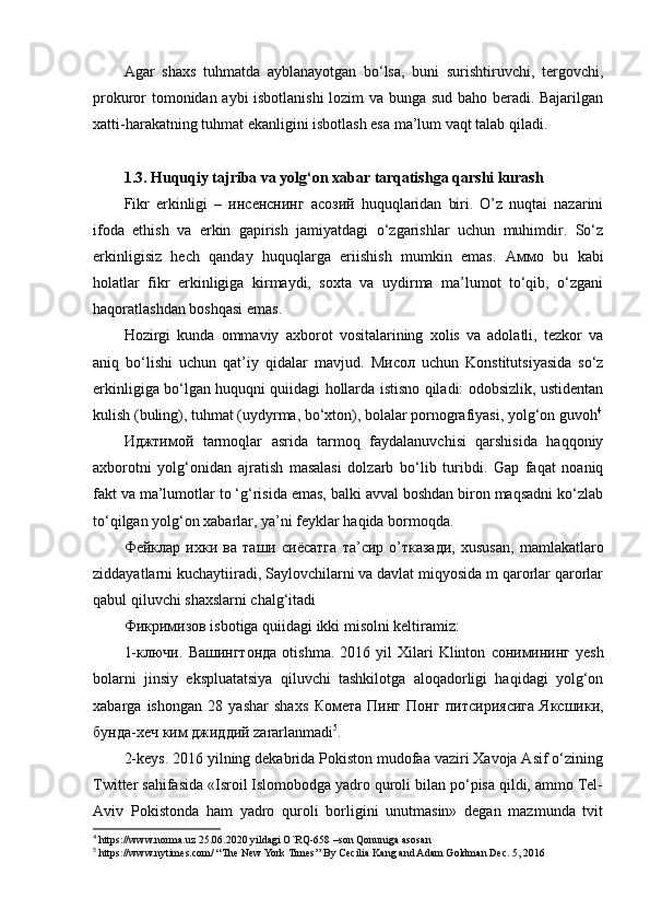 Agar   shaxs   tuhmatda   ayblanayotgan   bo‘lsa,   buni   surishtiruvchi,   tergovchi,
prokuror tomonidan aybi  isbotlanishi lozim va bunga sud baho beradi. Bajarilgan
xatti-harakatning tuhmat ekanligini isbotlash esa ma’lum vaqt talab qiladi.
1.3. Huquqiy tajriba va yolg‘on xabar tarqatishga qarshi kurash
Fikr   erkinligi   –   инсенснинг   асозий   huquqlaridan   biri.   O’z   nuqtai   nazarini
ifoda   ethish   va   erkin   gapirish   jamiyatdagi   o‘zgarishlar   uchun   muhimdir.   So‘z
erkinligisiz   hech   qanday   huquqlarga   eriishish   mumkin   emas.   Аммо   bu   kabi
holatlar   fikr   erkinligiga   kirmaydi,   soxta   va   uydirma   ma’lumot   to‘qib,   o‘zgani
haqoratlashdan boshqasi emas. 
Hozirgi   kunda   ommaviy   axborot   vositalarining   xolis   va   adolatli,   tezkor   va
aniq   bo‘lishi   uchun   qat’iy   qidalar   mavjud.   Мисол   uchun   Konstitutsiyasida   so‘z
erkinligiga bo‘lgan huquqni quiidagi hollarda istisno qiladi: odobsizlik, ustidentan
kulish (buling), tuhmat (uydyrma, bo‘xton), bolalar pornografiyasi, yolg‘on guvoh 4
Иджтимой   tarmoqlar   asrida   tarmoq   faydalanuvchisi   qarshisida   haqqoniy
axborotni   yolg‘onidan   ajratish   masalasi   dolzarb   bo‘lib   turibdi.   Gap   faqat   noaniq
fakt va ma’lumotlar to ‘g‘risida emas, balki avval boshdan biron maqsadni ko‘zlab
to‘qilgan yolg‘on xabarlar, ya’ni feyklar haqida bormoqda. 
Фейклар   ихки   ва   таши   сиёсатга   та ’ сир   о ’ тказади ,   xususan,   mamlakatlaro
ziddayatlarni kuchaytiiradi, Saylovchilarni va davlat miqyosida m qarorlar qarorlar
qabul qiluvchi shaxslarni chalg‘itadi 
Фикримизов  isbotiga quiidagi ikki misolni keltiramiz: 
1- ключи .   Вашингтонда   otishma.  2016  yil  Xilari   Klinton   сонимининг   yesh
bolarni   jinsiy   ekspluatatsiya   qiluvchi   tashkilotga   aloqadorligi   haqidagi   yolg‘on
xabarga   ishongan   28   yashar   shaxs   Комета   Пинг   Понг   питсириясига   Яксшики ,
бунда - хеч   ким   джиддий  zararlanmadi 5
.
2-keys. 2016 yilning dekabrida Pokiston mudofaa vaziri Xavoja Asif o‘zining
Twitter sahifasida «Isroil Islomobodga yadro quroli bilan po‘pisa qildi, ammo Tel-
Aviv   Pokistonda   ham   yadro   quroli   borligini   unutmasin»   degan   mazmunda   tvit
4
 https://www.norma.uz 25.06.2020 yildagi O`RQ-658 –son Qonuniga asosan
5
 https://www.nytimes.com/ “The New York Times’’ By Cecilia Kang and Adam Goldman Dec. 5, 2016 