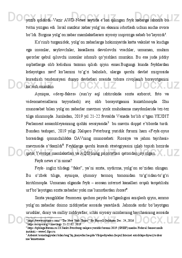 yozib qoldirdi. Vazir  AWD News  saytida e’lon qilingan feyk xabarga ishonib bu
tvitni yozgan edi. Isroil mazkur xabar yolg‘on ekanini isbotlash uchun ancha ovora
bo‘ldi. Birgina yolg‘on xabar mamlakatlararo siyosiy inqirozga sabab bo‘layozdi 6
.
Ko‘rinib turganidek, yolg‘on xabarlarga hokimiyatda katta vakolat va kuchga
ega   insonlar,   saylovchilar,   kasallarni   davolovchi   vrachlar,   umuman,   muhim
qarorlar   qabul   qiluvchi   insonlar   ishonib   qo‘yishlari   mumkin.   Bu   esa   juda   jiddiy
oqibatlarga   olib   kelishini   taxmin   qilish   qiyin   emas.Bugungi   kunda   feyklardan
kelayotgan   xavf   ko‘lamini   to‘g‘ri   baholab,   ularga   qarshi   davlat   miqyosida
kurashish   tendensiyasi   dunyo   davlatlari   orasida   tobora   rivojlanib   borayotganini
ko‘rish mumkin.
Ayniqsa,   «deep-fakes»   (sun’iy   aql   ishtirokida   soxta   axborot,   foto   va
videomateriallarni   tayyorlash)   avj   olib   borayotganini   kuzatilmoqda.   Shu
munosabat  bilan  yolg`on  xabarlar   mavzusi  yirik  muhokama  maydonlarida   tez-tez
tilga olinmoqda. Jumladan, 2019 yil 21-22 fevralda Venada bo‘lib o‘tgan YEXHT
Parlament   assambleyasining  qishki  sessiyasida 7
    bu mavzu  diqqat   e’tiborda turdi.
Bundan   tashqari,   2019   yilgi   Xalqaro   Peterburg   yuridik   forumi   ham   «Feyk-nyus
borasidagi   qonunchilikka   OAVning   munosabati:   Rossiya   va   jahon   tajribasi»
mavzusida   o‘tkazildi 8
.   Feyklarga   qarshi   kurash   strategiyasini   izlab   topish   hozirda
qator Yevropa mamlakatlari va AQSHning prioritetlari qatoridan joy olgan.
Fayk news o‘zi nima?
Feyk-   ingliz   tilidagi   “fake”,   ya’ni   soxta,   uydirma,   yolg‘on   so‘zidan   olingan.
Bu   o‘zbek   tiliga,   ayniqsa,   ijtimoiy   tarmoq   tomonidan   to‘g‘ridan-to‘g‘ri
kiritilmoqda.  Umuman  olganda  feyk  –  asosan  internet  kanallari   orqali   tarqatilishi
urf bo‘layotgan soxta xabarlar yoki ma’lumotlardan iborat 9
.
Soxta yangiliklar fenomeni qachon paydo bo‘lganligini aniqlash qiyin, ammo
yolg‘on   xabarlar   doimo   ziddiyatlar   asosida   yaratiladi.   Jahonda   sodir   bo‘layotgan
urushlar, diniy va milliy ziddiyatlar, ichki siyosiy nizolarning barchasining asosida
6
 https://www.nytimes.com/ “The New York Times’’ By Russell Goldman Dec. 24, 2016
7
 https:oscepa.org > meetings 21-22.02. 2019
8
 https://spblegalforum.ru IX Sankt-Peterburg xalqaro yuridik forumi 2019 (SPIEF) manba Federal Sanoat mulk 
instituti – www1.fips.ru
9
 Axborot texnologiyalari bilan bog’liq jinoyatlar haqida Vikipediyadan (bepul Internet entsiklopediyasi) tezkor 
ma’lumotnoma 