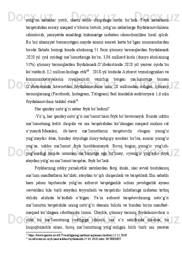 yolg‘on   xabarlar   yotib,   ularni   kelib   chiqishiga   turtki   bo‘ladi.   Feyk   xabarlarni
tarqatishdan asosiy maqsad e’tiborni tortish, yolg‘on xabarlarga foydalanuvchilarni
ishontirish,   jamiyatda   amaldagi   hukumatga   nisbatan   ishonchsizlikni   hosil   qilish.
Bu biz ahamiyat bermayotgan mayda ammo asorati katta bo‘lgan muommolardan
biridir.Sababi  hozirgi  kunda  aholining 51  foizi  ijtimoiy tarmoqlardan  foydalanadi
2020 yil iyul oyidagi ma’lumotlariga ko‘ra, 3,96 milliard kishi (dunyo aholisining
51%)   ijtimoiy   tarmoqlardan   foydalanadi.O’zbekistonda   2020   yil   yanvar   oyida   bu
ko‘rsatkich 3,2 million kishiga etdi 10
.  2018-yil boshida Axborot texnologiyalari va
kommunikatsiyalarini   rivojlanirish   vazirligi   bergan   ma`lumotiga   binoan
O’zbekistonda   Internetdan   foydalanuvchilar   soni   20   milliondan   oshgan.   Ijtimoiy
tarmoqlarning (Facebook, Instagram, Telegram) faol kundalik auditoriyasi 1,6 mln
foydalanuvchini tashkil etadi 11
.
Har qanday noto‘g‘ri xabar feyk bo‘ladimi?
-Yo‘q, har qanday noto‘g‘ri ma’lumot ham feyk bo‘lavermaydi. Bunda ushbu
ma’lumotning   kelib   chiqishi   va   uni   tarqatishdan   ko‘zlangan   maqsad   muhim   rol
o‘ynaydi.Masalan,   ob-havo   ma’lumotlarini   tarqatuvchi   «bugun   yomg‘ir
yog‘maydi»  desa,  bunday  deyishga  ilmiy-tadqiqiy  asoslari  bo‘lsa,  ammo  yomg‘ir
yog‘sa,   ushbu   ma’lumot   feyk   hisoblanmaydi.   Biroq   bugun   yomg‘ir   yog‘ish-
yog‘masligi   haqida   umuman   ma’lumotga   ega   bo‘lmay,   «yomg‘ir   yog‘adi»   deya
ataydan yolg‘on ma’lumot tarqatsa, feyk bo‘ladi.
Feyklarning   oddiy   jurnalistlik   xatolaridan   farqi   shuki,   ular   avval   boshdanoq
ma’lum manfaatlarni ko‘zlab, ataydan to‘qib chiqariladi va tarqatiladi.Shu sababli
ham   jahon   tajribasida   yolg‘on   axborot   tarqatganlik   uchun   javobgarlik   aynan
«avvaldan   bila   turib   ataydan   tayyorlash   va   tarqatish»   holatlariga   nisbatan   tatbiq
etilishi   alohida   ta’kidlab   o‘tilgan.   Ya’ni   axborot   tarqatuvchining   noto‘g‘ri
ma’lumotni   tarqatishda   uning   noto‘g‘ri   ekanini   bilishi   va   bundan   biron   manfaat-
maqsad  ko‘zlagani  isbotlanishi   lozim. Olaylik,  ijtimoiy  tarmoq  foydalanuvchisi   u
yoki   bu   ma’lumotning   rostligiga   ishonib,   uni   o‘z   sahifasida   ulashsa,   bu
huquqbuzarlik   emas,   biroq   ma’lumotning   yolg‘onligini   bilib   turib   uni   yaratsa
10
 https://www.gazeta.uz AKT vazirligining matbuot anjumani hisoboti 11.12.2020
11
 uz.infocom.uz sayti maerialidan foydalanildi 27.01.2018 rukn: INTERNET 