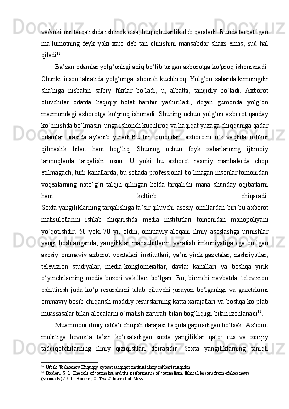 va/yoki uni tarqatishda ishtirok etsa, huquqbuzarlik deb qaraladi. Bunda tarqatilgan
ma’lumotning   feyk   yoki   xato   deb   tan   olinishini   mansabdor   shaxs   emas,   sud   hal
qiladi 12
.
Ba’zan odamlar yolg‘onligi aniq bo‘lib turgan axborotga ko‘proq ishonishadi.
Chunki inson tabiatida yolg‘onga ishonish kuchliroq. Yolg‘on xabarda kimningdir
sha’niga   nisbatan   salbiy   fikrlar   bo‘ladi,   u,   albatta,   tanqidiy   bo‘ladi.   Axborot
oluvchilar   odatda   haqiqiy   holat   baribir   yashiriladi,   degan   gumonda   yolg‘on
mazmundagi axborotga ko‘proq ishonadi. Shuning uchun yolg‘on axborot qanday
ko‘rinishda bo‘lmasin, unga ishonch kuchliroq va haqiqat yuzaga chiqquniga qadar
odamlar   orasida   aylanib   yuradi.Bu   bir   tomondan,   axborotni   o‘z   vaqtida   oshkor
qilmaslik   bilan   ham   bog‘liq.   Shuning   uchun   feyk   xabarlarning   ijtimoiy
tarmoqlarda   tarqalishi   oson.   U   yoki   bu   axborot   rasmiy   manbalarda   chop
etilmagach, turli kanallarda, bu sohada professional bo‘lmagan insonlar tomonidan
voqealarning   noto‘g‘ri   talqin   qilingan   holda   tarqalishi   mana   shunday   oqibatlarni
ham   keltirib   chiqaradi.
Soxta yangiliklarning tarqalishiga ta’sir qiluvchi asosiy omillardan biri bu axborot
mahsulotlarini   ishlab   chiqarishda   media   institutlari   tomonidan   monopoliyani
yo‘qotishdir.   50   yoki   70   yil   oldin,   ommaviy   aloqani   ilmiy   asoslashga   urinishlar
yangi boshlanganda,  yangiliklar  mahsulotlarini yaratish imkoniyatiga ega bo‘lgan
asosiy   ommaviy   axborot   vositalari   institutlari,   ya’ni   yirik   gazetalar,   nashriyotlar,
televizion   studiyalar,   media-konglomeratlar,   davlat   kanallari   va   boshqa   yirik
o‘yinchilarning   media   bozori   vakillari   bo‘lgan.   Bu,   birinchi   navbatda,   televizion
eshittirish   juda   ko‘p   resurslarni   talab   qiluvchi   jarayon   bo‘lganligi   va   gazetalarni
ommaviy bosib chiqarish moddiy resurslarning katta xarajatlari va boshqa ko‘plab
muassasalar bilan aloqalarni o‘rnatish zarurati bilan bog‘liqligi bilan izohlanadi 13
.[
Muammoni ilmiy ishlab chiqish darajasi haqida gapiradigan bo`lsak. Axborot
muhitiga   bevosita   ta’sir   ko‘rsatadigan   soxta   yangiliklar   qator   rus   va   xorijiy
tadqiqotchilarning   ilmiy   qiziqishlari   doirasidir.   Soxta   yangiliklarning   taniqli
12
 Urbek Toshkenov Huquqiy siyosat tadqiqot instituti ilmiy rahbari nutqidan
13
 Borden, S. L. The role of journalist and the performance of journalism; Ethical lessons from «fake» news 
(seriously) / S. L. Borden, C. Tew // Journal of Mass 