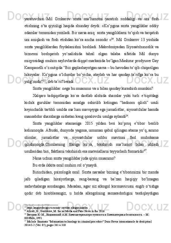 yaratuvchisi   Mil   Grnkarov   soxta   ma’lumotni   yaratish   soddaligi   va   uni   fosh
etishning   o‘ta   qiyinligi   haqida   shunday   deydi:   «Ko‘pgina   soxta   yangiliklar   oddiy
odamlar tomonidan yoziladi. Bir narsa aniq: soxta yangiliklarni to‘qish va tarqatish
uni   aniqlash   va   fosh   etishdan   ko‘ra   ancha   osondir   « 14
.   Mil   Grnkarov   13   yoshida
soxta   yangiliklardan   foydalanishni   boshladi.   Makedoniyadan   Siyosatshunoslik   va
biznesni   boshqarish   yo‘nalishida   tahsil   olgan   talaba   sifatida   Mil   dunyo
miqyosidagi muhim saylovlarda diqqat markazida bo‘lgan.Mashxur prodyuser Gay
Kampanelli o‘z nutqida “Biz gaplashayotgan narsa – bu havodan to‘qib chiqarilgan
hikoyalar.   Ko‘pgina   o‘lchovlar   bo‘yicha,   ataylab   va   har   qanday   ta’rifga   ko‘ra   bu
yolg‘ondir” 15
, deb ta’rif beradi.
Soxta yangiliklar: nega bu muammo va u bilan qanday kurashish mumkin?
Xalqaro   tadqiqotlarga   ko`ra   dastlab   alohida   shaxslar   yoki   turli   e`tiqotdagi
kichik   guruhlar   tomonidan   amalga   oshirilib   kelingan   “badnom   qilish”   usuli
keyinchalik tartibli usulda ma`lum mavqeyga ega jurnalistlar, siyosatchilar hamda
mansabdor shaxslarga nisbatan keng qoralovchi usulga aylandi 16
.
Soxta   yangiliklar   atamasiga   2015   yildan   beri   ko‘proq   e’tibor   berilib
kelinmoqda. Afsuski, dunyoda yagona, umuman qabul qilingan atama yo‘q, ammo
olimlar,   jurnalistlar   va   siyosatchilar   ushbu   mavzuni   faol   muhokama
qilishmoqda.Olimlarning   fikriga   ko‘ra,   tekshirish   ma’lumot   bilan   ishlash
usullaridan biri, faktlarni tekshirish esa materiallarni tayyorlash formatidir 17
.
Nima uchun soxta yangiliklar juda qiyin muammo?
Bu erda ikkita omil muhim rol o‘ynaydi.
Birinchidan, psixologik omil. Soxta narsalar bizning e’tiborimizni bir zumda
jalb   qiladigan   hissiyotlarga,   rang-barang   va   ba’zan   haqiqiy   bo‘lmagan
sarlavhalarga   asoslangan.   Masalan,   agar   siz   alkogol   koronavirusni   engib   o‘tishga
qodir   deb   hisoblasangiz,   u   holda   alkogolning   samaradorligini   tasdiqlaydigan
14
 https:langustdesign.ru rasmiy saytdan olingan manba
15
 Allcott, H., Gentzkow, M. Social Media and Fake News in the 2016
16
 Батурин Ю.М., Жодзинский А.М. Компьютерная преступность и Компьютерная безопасность. – М.: 
НОРМА, 1991
17
 Michele Simonato ”Information technology in criminal procedure” Dans Revue internationale de droit pénal 
2014/1-2 (Vol. 85), pages 261 à 310 