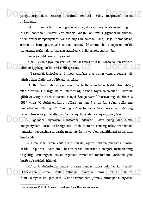yangiliklarga   duch   kelsangiz,   ehtimol   siz   uni   “tibbiy   maqsadlar”   uchun
ishlatgansiz.
Ikkinchi omil – bu insonning kundalik hayotida ijtimoiy sahifalar rolining tez
o‘sishi.  Facebook,  Twitter, YouTube va  Google kabi  texnik gigantlar  muammoni
tekshiruvchi kompaniyalarni yollash orqali muammoni hal qilishga urinmoqdalar,
ammo   bu   ham   epidemiyani   to‘xtata   olmadi.   Muammo,   biz   allaqachon   ko‘rib
chiqqanimizdek, nafaqat tabiatan texnologik, balki psixologik hamdir.
Soxta yangiliklarni kim yaratadi
Kipr   Texnologiya   universiteti   va   Birmingemdagi   Alabama   universiteti
olimlari quyidagi bo‘linishni taklif qilishadi:
–   Terroristik   tashkilotlar.   Ijtimoiy   sahifalar   ular   uchun   yangi   a’zolarni   jalb
qilish uchun platforma bo‘lib xizmat qiladi.
-Trollar.   Xuddi   shu   ro‘yxatda   olimlar   trollarni   kiritishni   taklif   qilmoqdalar,
ular   o‘zlarining   fikriga   ko‘ra   Internetning   boshqa   foydalanuvchilarini   bezovta
qilish va ularga aralashish uchun ishlaydi. Bunga Aziza Umarovaning ishi kiradi, u
2019   yilda   “O’zbekiston   havo   yo‘llari”   ni   tanqid   qilgandan   so‘ng   trollarning
faollashishini   e’lon   qildi 18
.   Trolling   ko‘pincha   satira   bilan   aralashadi,   shuning
uchun olimlar va jurnalistlar hali ham aniq chegaralarni aniqlay olmaydilar.
–   Iqtisodiy   foydadan   manfaatdor   odamlar.   Soxta   yangiliklar   butun
kompaniyalarni   xarob  bo‘lishiga   olib  kelishi   mumkin,  shuning   uchun   manfaatdor
tomonlar raqobatchilarga qarshi mish-mishlar va yolg‘on yangiliklarni tarqatishga
kirishadilar.
–   Jurnalistlar.   Shuni   esda   tutish   kerakki,   ayrim   hollarda   jurnalistlar   bosim
ostida,   ko‘pincha   –   vaqt   omili   bosimi   ostida,   xabardorlik   darajasi,   manbalarning
to‘g‘riligi,   shuningdek,   davlat   organlari   tomonidan   ma’lumotni   yashirish   yoki
buzib ko‘rsatishda ishlaydi.
Xo‘sh,   O’zbekistonda   bunga   nisbatan   qanday   chora   tadbirlar   ko‘rilyapti?
O’zbekiston   uchun   soxta   xabarlar   mavzusi   nima   uchun   muhim?
Butun   dunyoda   bo‘lgani   kabi,   O’zbekistonda   ham   ijtimoiy   tarmoqlar   allaqachon
18
 kun.uz manbasi 09.07.2019 yoki m.facebook.com Aziza Umarova shaxsiy posti 