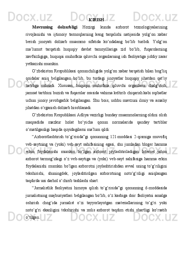 KIRISH
Mavzuning   dolzarbligi   Hozirgi   kunda   axborot   texnologiyalarining
rivojlanishi   va   ijtimoiy   tarmoqlarning   keng   tarqalishi   natijasida   yolg‘on   xabar
berish   jinoyati   dolzarb   muammo   sifatida   ko‘ndalang   bo‘lib   turibdi.   Yolg‘on
ma’lumot   tarqatish   huquqiy   davlat   tamoyillariga   zid   bo‘lib,   fuqarolarning
xavfsizligiga, huquqni muhofaza qiluvchi organlarning ish faoliyatiga jiddiy zarar
yetkazishi mumkin.
O’zbekiston Respublikasi qonunchiligida yolg‘on xabar tarqatish bilan bog‘liq
qoidalar   aniq   belgilangan   bo‘lib,   bu   turdagi   jinoyatlar   huquqiy   jihatdan   qat’iy
tartibga   solinadi.   Xususan,   huquqni   muhofaza   qiluvchi   organlarni   chalg‘itish,
jamoat tartibini buzish va fuqarolar orasida vahima keltirib chiqarish kabi oqibatlar
uchun   jinoiy   javobgarlik   belgilangan.   Shu   bois,   ushbu   mavzuni   ilmiy   va   amaliy
jihatdan o‘rganish dolzarb hisoblanadi.
O’zbekiston Respublikasi Adliya vazirligi bunday muammolarning oldini olish
maqsadida   mazkur   holat   bo‘yicha   qonun   normalarida   qanday   tartiblar
o‘rnatilganligi haqida quyidagilarni ma’lum qildi:
“Axborotlashtirish   to‘g‘risida”gi   qonunning   121-moddasi   2-qismiga   muvofiq
veb-saytning   va   (yoki)   veb-sayt   sahifasining   egasi,   shu   jumladan   bloger   hamma
erkin   foydalanishi   mumkin   bo‘lgan   axborot   joylashtiriladigan   Internet   jahon
axborot   tarmog‘idagi   o‘z   veb-saytiga   va   (yoki)   veb-sayt   sahifasiga   hamma   erkin
foydalanishi   mumkin   bo‘lgan   axborotni   joylashtirishdan   avval   uning   to‘g‘riligini
tekshirishi,   shuningdek,   joylashtirilgan   axborotning   noto‘g‘riligi   aniqlangan
taqdirda uni darhol o‘chirib tashlashi shart.
“Jurnalistlik   faoliyatini   himoya   qilish   to‘g‘risida”gi   qonunning   6-moddasida
jurnalistning majburiyatlari belgilangan bo‘lib, o‘z kasbiga doir faoliyatni amalga
oshirish   chog‘ida   jurnalist   o‘zi   tayyorlayotgan   materiallarining   to‘g‘ri   yoki
noto‘g‘ri   ekanligini   tekshirishi   va   xolis   axborot   taqdim   etishi   shartligi   ko‘rsatib
o‘tilgan. 